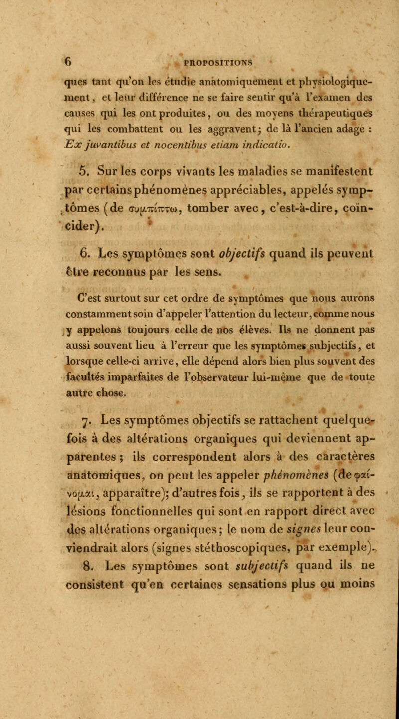 ques tant qu'on les étudie anatomiquement et physiologique- ment, et leur différence ne se faire sentir qu'à l'examen des causes qui les ont produites, ou des moyens thérapeutiques qui les combattent ou les aggravent ; de là l'ancien adage : Ex juvantibus et nocentîbus etiam indicatiu. 5. Sur les corps vivants les maladies se manifestent par certains phénomènes appréciables, appelés symp- tômes (de <7u[/.7u-Tto, tomber avec, c'est-à-dire, coïn- cider). • 6. Les symptômes sont objectifs quand ils peuvent être reconnus par les sens. C'est surtout sur cet ordre de symptômes que nous aurons constamment soin d'appeler l'attention du lecteur, comme nous y appelons toujours celle de nos élèves. Ils ne donnent pas aussi souvent lieu à l'erreur que les symptômes subjectifs, et lorsque celle-ci arrive, elle dépend alors bien plus souvent des facultés imparfaites de l'observateur lui-même que de toute autre chose. 7. Les symptômes objectifs se rattachent quelque- fois à des altérations organiques qui deviennent ap- parentes ; ils correspondent alors à des caractères anatomiques, on peut les appeler phénomènes (decpai- vojjiat, apparaître); d'autres fois, ils se rapportent à des lésions fonctionnelles qui sont en rapport direct avec des altérations organiques; le nom de signes leur con- viendrait alors (signes stéthoscopiques, par exemple). 8. Les symptômes sont subjectifs quand ils ne consistent qu'en certaines sensations plus ou moins