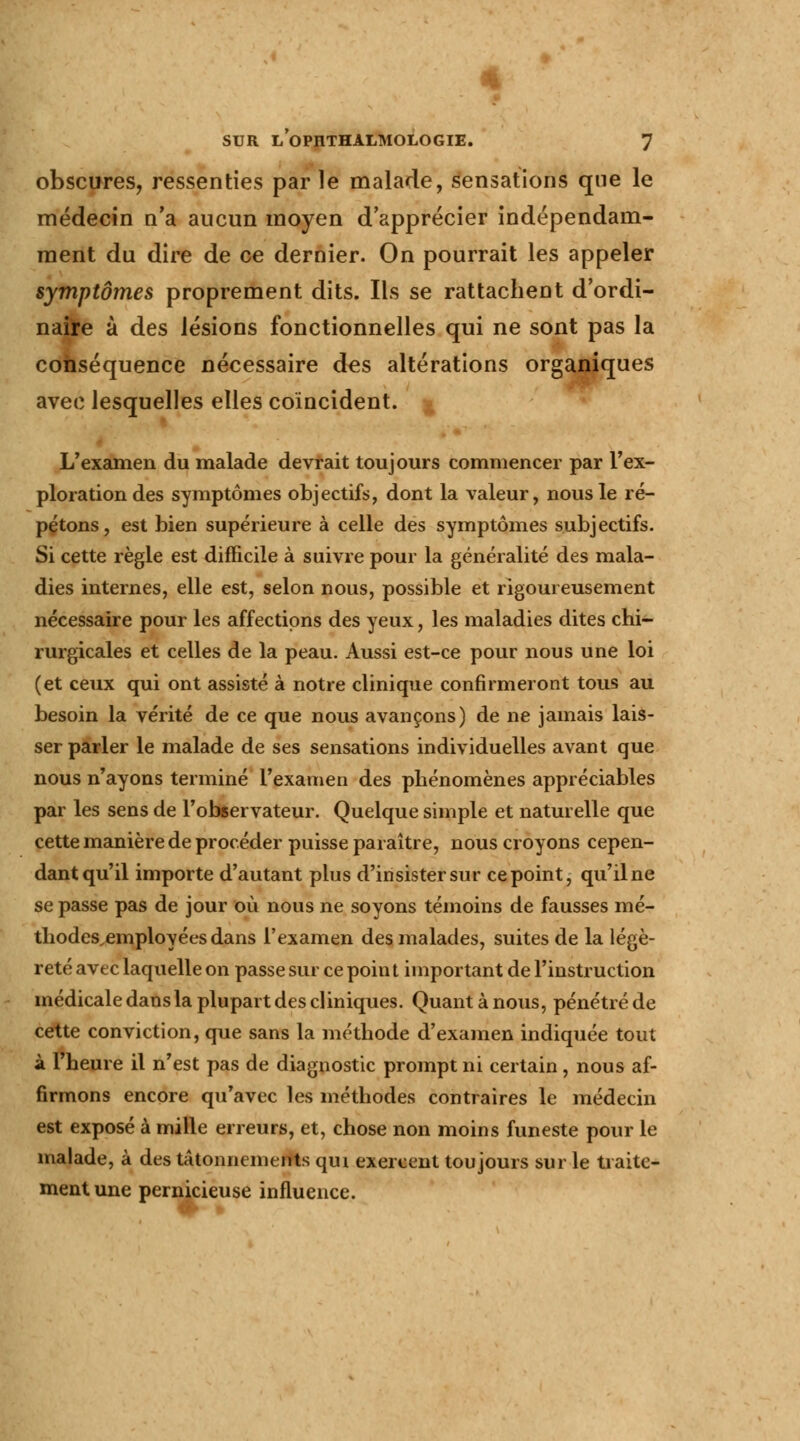 obscures, ressenties par le malade, sensations que le médecin n'a aucun moyen d'apprécier indépendam- ment du dire de ce dernier. On pourrait les appeler symptômes proprement dits. Ils se rattachent d'ordi- nafre à des lésions fonctionnelles qui ne sont pas la conséquence nécessaire des altérations organiques avec lesquelles elles coïncident. L'examen du malade devrait toujours commencer par l'ex- ploration des symptômes objectifs, dont la valeur, nous le ré- pétons, est bien supérieure à celle des symptômes subjectifs. Si cette règle est difficile à suivre pour la généralité des mala- dies internes, elle est, selon nous, possible et rigoureusement nécessaire pour les affections des yeux, les maladies dites chi- rurgicales et celles de la peau. Aussi est-ce pour nous une loi (et ceux qui ont assisté à notre clinique confirmeront tous au besoin la vérité de ce que nous avançons) de ne jamais lais- ser parler le malade de ses sensations individuelles avant que nous n'ayons terminé l'examen des phénomènes appréciables par les sens de l'observateur. Quelque simple et naturelle que cette manière de procéder puisse paraître, nous croyons cepen- dant qu'il importe d'autant plus d'insister sur ce point, qu'il ne se passe pas de jour où nous ne soyons témoins de fausses mé- tliodes.employées dans l'examen des malades, suites de la légè- reté avec laquelle on passe sur ce point important de l'instruction médicale dans la plupart des cliniques. Quant à nous, pénétré de cette conviction, que sans la méthode d'examen indiquée tout à l'heure il n'est pas de diagnostic prompt ni certain, nous af- firmons encore qu'avec les méthodes contraires le médecin est exposé à mille erreurs, et, chose non moins funeste pour le malade, à des tâtonnements qui exercent toujours sur le traite- ment une pernicieuse influence.