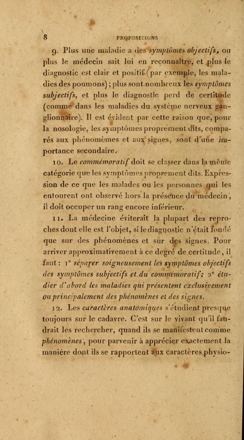 g. Plus une maladie a des symptômes objectifs, ou plus le médecin sait lui en reconnaître, et plus le diagnostic est clair et positif (par exemple, les mala- dies des poumons) ; plus sont nombreux les symptômes subjectifs, et plus le diagnostic perd de certitude (comme dans les maladies du système nerveux gan- glionnaire). Il est évident par cette raison que, pour la nosologie, les symptômes proprement dits, compa- rés aux phénomèmes et aux signes, sont d'une im- portance secondaire. 10. Le commémoralif doit se clnsser dans la même catégorie que les symptômes proprement dits. Expres- sion de ce que les malades ou les personnes qui les entourent ont observé hors la présence du médecin, il doit occuper un rang encore inférieur. 11. La médecine éviterait la plupart des repro- ches dont elle est l'objet, si le diagnostic n'était fondé que sur df.s phénomènes et sur des signes, Pour arriver approximativement à ce degré de certitude, il faut : i° séparer soigneusement les symptômes objectifs des symptômes subjectifs et du commémoratif; 20 étu- dier d'abord les maladies qui présentent exclusivement ou principalement des phénomènes et des signes. 12. Les caractères anatomiques s'étudient presque toujours sur le cadavre. C'est sur le vivant qu'il fau- drait les rechercher, quand ils se manifestent comme phénomènes, pour parvenir à apprécier exactement la manière dont ils se rapportent aux caractères physio-