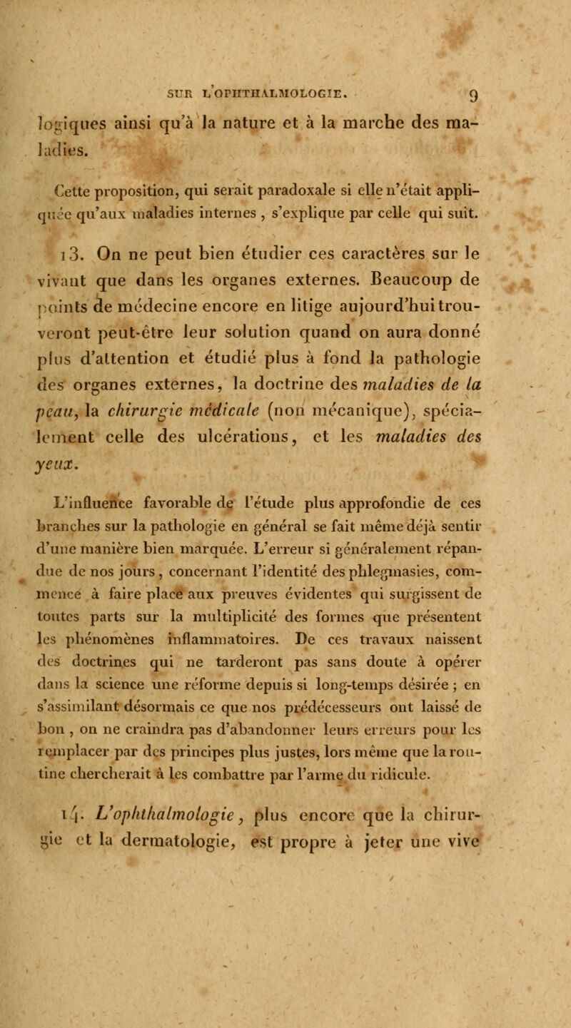 logiques ainsi qu'à la nature et à la marche des ma- ladies. Cette proposition, qui serait paradoxale si elle n'était appli- que qu'aux maladies internes , s'explique par celle qui suit. i3. On ne peut bien étudier ces caractères sur le vivant que dans les organes externes. Beaucoup de i oints de médecine encore en litige aujourd'hui trou- veront peut-être leur solution quand on aura donné plus d'attention et étudié plus à fond la pathologie des organes externes, la doctrine des maladies de la peau, la chirurgie médicale (non mécanique), spécia- lement celle des ulcérations, et les maladies des yeux. L'influence favorable de l'étude plus approfondie de ces branches sur la pathologie en général se fait même déjà sentir d'une manière bien marquée. L'erreur si généralement répan- due de nos jours , concernant l'identité desphlegmasies, com- mence à faire place aux preuves évidentes qui surgissent de toutes parts sur la multiplicité des formes que présentent les phénomènes inflammatoires. De ces travaux naissent des doctrines qui ne tarderont pas sans doute à opérer dans la science une réforme depuis si long-temps désirée ; en s'assimilant désormais ce que nos prédécesseurs ont laissé de bon , on ne craindra pas d'abandonner leurs erreurs pour les remplacer par des principes plus justes, lors même que la rou- tine chercherait à les combattre par l'arme du ridicule. i'|. L'oplitkalmologie y plus encore que la chirur- gie et la dermatologie, est propre à jeter une vive