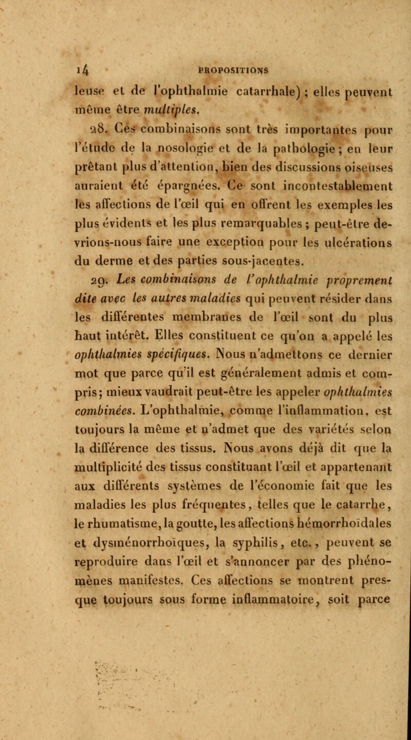 Jeuse et de l'ophtlialmie catarrhale) ; elles peuvent même être multiples. 2$i Ces combinaisons sont très importantes pour l'étude de la nosologie et de la pathologie; en leur prêtant plus d'attention, bien des discussions oiseuses auraient été épargnées. Ce sont incontestablement les affections de l'œil qui en offrent les exemples les plus évidents et les plus remarquables ; peut-être de- vrions-nous faire une exception pour les ulcérations du derme et des parties sous-jacentes. 29. Les combinaisons de I.'oplithalmie proprement dite avec les autres maladies qui peuvent résider dans les différentes membranes de l'œil sont du plus haut intérêt. Elles constituent ce qu'on a appelé les ophthalmies spécifiques. Nous n'admettons ce dernier mot que parce qu'il est généralement admis et com- pris; mieux vaudrait peut-être les appeler ophthalmies combinées. L'ophtlialmie, comme l'inflammation, est toujours la même et n'admet que des variétés selon la différence des tissus. INous avons déjà dit que la multiplicité des tissus constituant l'œil et appartenant aux différents systèmes de 1 économie fait que les maladies les plus fréquentes, telles que le catarrhe, le rhumatisme, la goutte, les affections hémorrhoïdales et dysinénorrhoïques, la syphilis, etc., peuvent se reproduire dans l'œil et s'annoncer par des phéno- mènes manifestes. Ces affections se montrent pres- que toujours sous forme inflammatoire, soit parce