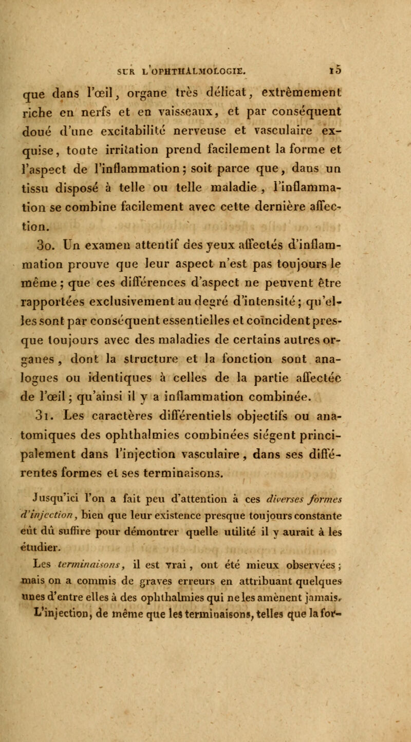 que dans l'œil, organe très délicat, extrêmement riche en nerfs et en vaisseaux, et par conséquent doué d'une excitabilité nerveuse et vasculaire ex- quise, toute irritation prend facilement la forme et l'aspect de l'inflammation; soit parce que, dans un tissu disposé à telle ou telle maladie , l'inflamma- tion se combine facilement avec cette dernière affec- tion. 3o. Un examen attentif des yeux affectés d'inflam- mation prouve que leur aspect n'est pas toujours le même ; que ces différences d'aspect ne peuvent être rapportées exclusivement au degré d'intensité; qu'el- les sont par conséquent essentielles et coïncident pres- que toujours avec des maladies de certains autres or- ganes , dont la structure et la fonction sont ana- logues ou identiques à celles de la partie affectée de l'œil; qu'ainsi il y a inflammation combinée. 3i. Les caractères différentiels objectifs ou ana- tomiques des ophthalmies combinées siègent princi- palement dans l'injection vasculaire , dans ses diffé- rentes formes et ses terminaisons. Jusqu'ici l'on a fait peu d'attention à ces diverses formes d'injection, bien que leur existence presque toujours constante eut dû suffire pour démontrer quelle utilité il y aurait à les étudier. Les terminaisons, il est vrai, ont été mieux observées; mais on a commis de graves erreurs en attribuant quelques unes d'entre elles à des ophthalmies qui ne les amènent jamais. L'injection, de même que les terminaisons, telles que lafor-