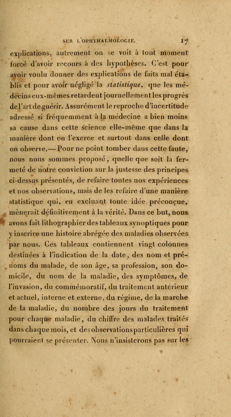 explications, autrement on se voit à tout moment forcé d'avoir recours à des hypothèses. C'est pour avoir voulu donner des explications de faits mal éta- blis et pour avoir négligé la statistique, que les mé- decins eux-mêmes retardent journellement les progrès del'art de guérir. Assurément le reproche d'incertitude adressé si fréquemment à la médecine a bien moins sa cause dans cette science elle-même que dans la manière dont on l'exerce et surtout dans celle dont on observe.— Pour ne point tomber dans cette faute, nous nous sommes proposé, quelle que soit la fer- meté de notre conviction sur la justesse des principes ci-dessus présentés, de refaire toutes nos expériences et nos observations, mais de les refaire d'une manière statistique qui, en excluant toute idée préconçue, mènerait définitivement à la vérité. Dans ce but, nous * avons fait lithographier des tableaux synoptiques pour y inscrire une histoire abrégée des maladies observées par nous. Ces tableaux contiennent vingt colonnes destinées à l'indication de la date, des nom et pré- noms du malade, de son âge, sa profession, son do- micile, du nom de la maladie, des symptômes, de l'invasion, du commémoratif, du traitement antérieur et actuel, interne et externe, du régime, de la marche de la maladie, du nombre des jours du traitement pour chaque maladie, du chiffre des malades traités dans chaque mois, et desobservalionsparliculières qui pourraient se présenter. Nous n'insisterons pas sur les