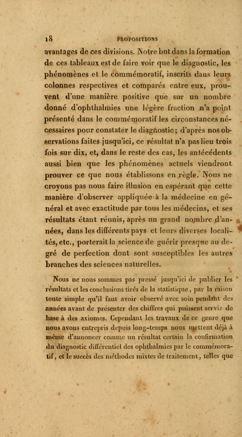 avantages de ces divisions. ÎNotre but dans la formation de ces tableaux est de faire voir que le diagnostic, les phénomènes et le commémoratif, inscrits dans leurs colonnes respectives et comparés entre eux, prou- vent d'une manière positive que sur un nombre donné d'ophthalmies une légère fraction n'a point présenté dans le commémoratif les circonstances né- cessaires pour constater le diagnostic; d'après nos ob- servations faites jusqu'ici, ce résultat n'a pas lieu trois fois sur dix, et, dans le reste des cas, les antécédents aussi bien que les phénomènes actuels viendront prouver ce que nous établissons en règle. Nous ne croyons pas nous faire illusion en espérant que cette manière d'observer appliquée à la médecine en gé- néral et avec exactitude par tous les médecins, et ses résultats étant réunis, après un grand nombre d'an- nées, dans les différents pays et leurs diverses locali- tés, etc., porterait la science de guérir presque au de- gré de perfection dont sont susceptibles les autres branches des sciences naturelles. Nous ne nous sommes pas pressé jusqu'ici de publier les résultats et les conclusions tirés de la statistique, par la raison toute simple qu'il faut avoir observé avec soin pendant des années avant de présenter des chiffres qui puissent servis de base à des axiomes. Cependant les travaux de ce genre que nous avons entrepris depuis long-temps nous mettent déjà à même d'annoncer comme un résultat certain la confirmation du diagnostic différentiel des ophthalmies par le commémora- tif, et le succès des méthodes mixtes de traitement, telles que v