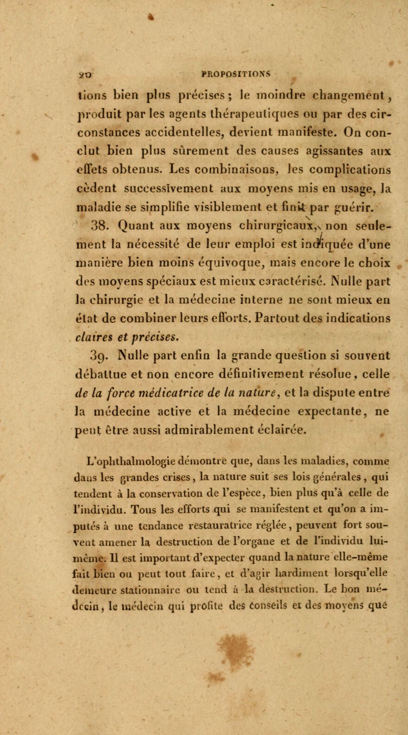 liens bien pins précises; le moindre changement, produit par les agents thérapeutiques ou par des cir- constances accidentelles, devient manifeste. On con- clut bien plus sûrement des causes agissantes aux effets obtenus. Les combinaisons, les complications cèdent successivement aux moyens mis en usage, la maladie se simplifie visiblement et finit par guérir. 38. Quant aux moyens chirurgicaux,v non seule- ment la nécessité de leur emploi est indiquée d'une manière bien moins équivoque, mais encore le choix des moyens spéciaux est mieux caractérisé. Nulle part la chirurgie et la médecine interne ne sont mieux en état de combiner leurs efforts. Partout des indications claires et précises. 09. Nulle part enfin la grande question si souvent débattue et non encore définitivement résolue, celle de la force mèdicatrice de la nature, et la dispute entre la médecine active et la médecine expectante, ne peut être aussi admirablement éclairée. L'ophthalmologie démontre que, dans les maladies, comme dans les grandes crises, la nature suit ses lois générales , qui tendent à la conservation de l'espèce, bien plus qu'à celle de l'individu. Tous les efforts qui se manifestent et qu'on a im- putés à une tendance restauratrice réglée, peuvent fort sou- vent amener la destruction de l'organe et de l'individu lui- même. Il est important d'expecter quand la nature elle-même fait bien ou peut tout faire, et d'agir hardiment lorsqu'elle demeure stationnaire ou tend à la destruction. Le bon mé- decin, le médecin qui profite des Conseils et des moyens que m