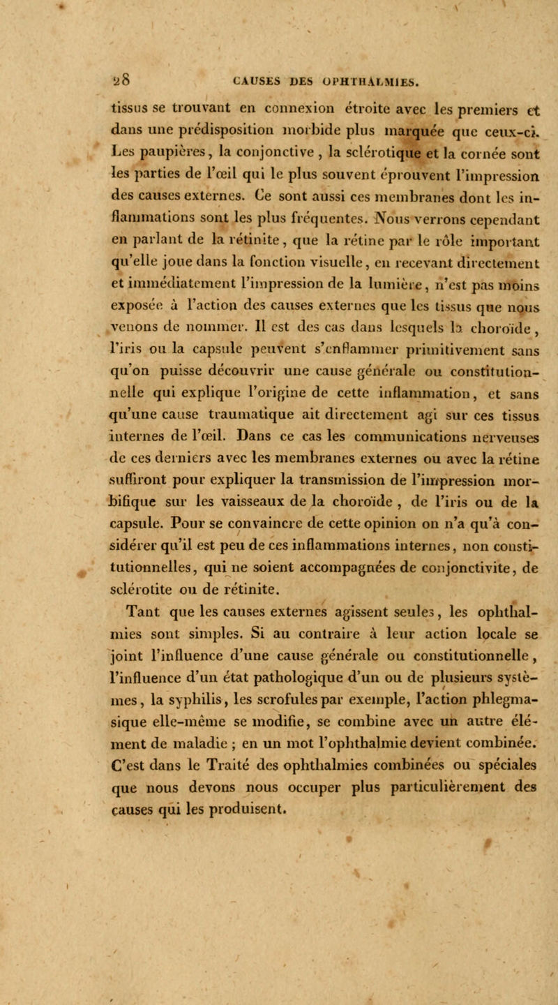 tissus se trouvant en connexion étroite avec les premiers et dans une prédisposition morbide plus marquée que ceux-ci. Les paupières, la conjonctive , la sclérotique et la cornée sont les parties de l'œil qui le plus souvent éprouvent l'impression des causes externes. Ce sont aussi ces membranes dont les in- flammations sont les plus fréquentes. Nous verrons cependant en parlant de la rétinite, que la rétine par le rôle important qu'elle joue dans la fonction visuelle, en recevant directement et immédiatement l'impression de la lumière, n'est pas moins exposée à l'action des causes externes que les tissus que nous venons de nommer. Il est des cas dans lesquels h choroïde , l'iris ou la capsule peuvent s'enflammer primitivement sans qu'on puisse découvrir une cause générale ou constitution- nelle qui explique l'origine de cette inflammation, et sans qu'une cause traumatique ait directement agi sur ces tissus internes de l'œil. Dans ce cas les communications nerveuses de ces derniers avec les membranes externes ou avec la rétine suffiront pour expliquer la transmission de l'impression mor- bifique sur les vaisseaux de la choroïde , de l'iris ou de la capsule. Pour se convaincre de cette opinion on n'a qu'à con- sidérer qu'il est peu de ces inflammations internes, non consti- tutionnelles, qui ne soient accompagnées de conjonctivite, de scléi otite ou de rétinite. Tant que les causes externes agissent seules, les ophthal- mies sont simples. Si au contraire à leur action locale se joint l'influence d'une cause générale ou constitutionnelle, l'influence d'un état pathologique d'un ou de plusieurs systè- mes, la syphilis, les scrofules par exemple, l'action phlegma- sique elle-même se modifie, se combine avec un autre élé- ment de maladie ; en un mot l'ophthalmie devient combinée. C'est dans le Traité des ophthalmies combinées ou spéciales que nous devons nous occuper plus particulièrement des causes qui les produisent.