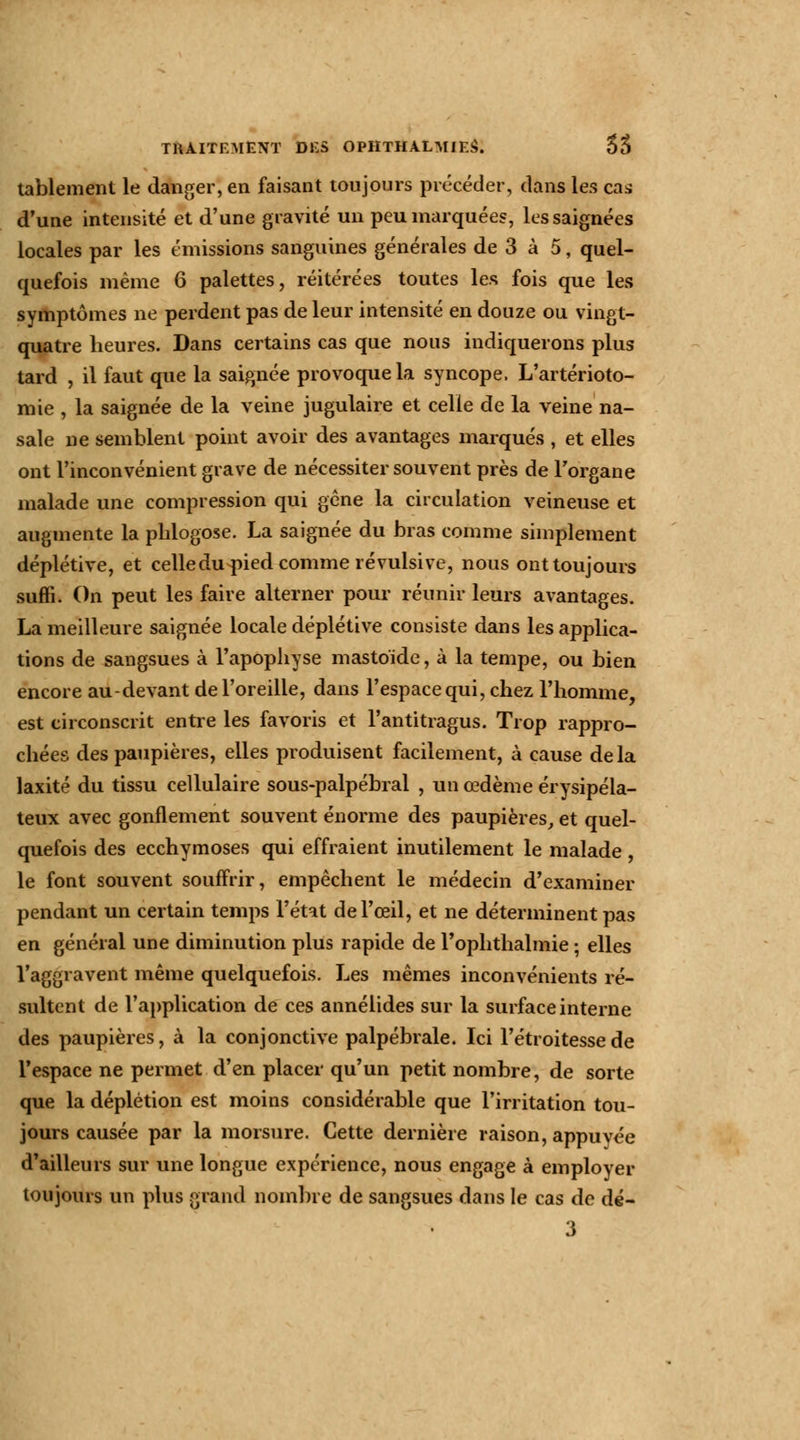 tablement le danger, en faisant toujours précéder, dans les cas d'une intensité et d'une gravité un peu marquées, les saignées locales par les émissions sanguines générales de 3 à 5, quel- quefois même 6 palettes, réitérées toutes les fois que les symptômes ne perdent pas de leur intensité en douze ou vingt- quatre heures. Dans certains cas que nous indiquerons plus tard , il faut que la saignée provoque la syncope. L'artérioto- mie , la saignée de la veine jugulaire et celle de la veine na- sale ne semblent point avoir des avantages marqués , et elles ont l'inconvénient grave de nécessiter souvent près de l'organe malade une compression qui gène la circulation veineuse et augmente la plilogose. La saignée du bras comme simplement déplétive, et celledu^ied comme révulsive, nous ont toujours suffi. On peut les faire alterner pour réunir leurs avantages. La meilleure saignée locale déplétive consiste dans les applica- tions de sangsues à l'apophyse mastoïde, à la tempe, ou bien encore au-devant de l'oreille, dans l'espace qui, chez l'homme, est circonscrit entre les favoris et l'antitragus. Trop rappro- chées des paupières, elles produisent facilement, à cause delà laxité du tissu cellulaire sous-palpébral , un œdème érysipéla- teux avec gonflement souvent énorme des paupières, et quel- quefois des ecchymoses qui effraient inutilement le malade, le font souvent souffrir, empêchent le médecin d'examiner pendant un certain temps l'état de l'œil, et ne déterminent pas en général une diminution plus rapide de l'oplithalmie ; elles l'aggravent même quelquefois. Les mêmes inconvénients ré- sultent de l'application de ces annélides sur la surface interne des paupières, à la conjonctive palpébrale. Ici l'étroitessede l'espace ne permet d'en placer qu'un petit nombre, de sorte que la déplétion est moins considérable que l'irritation tou- jours causée par la morsure. Cette dernière raison, appuyée d'ailleurs sur une longue expérience, nous engage à employer toujours un plus grand nombre de sangsues dans le cas de dé-