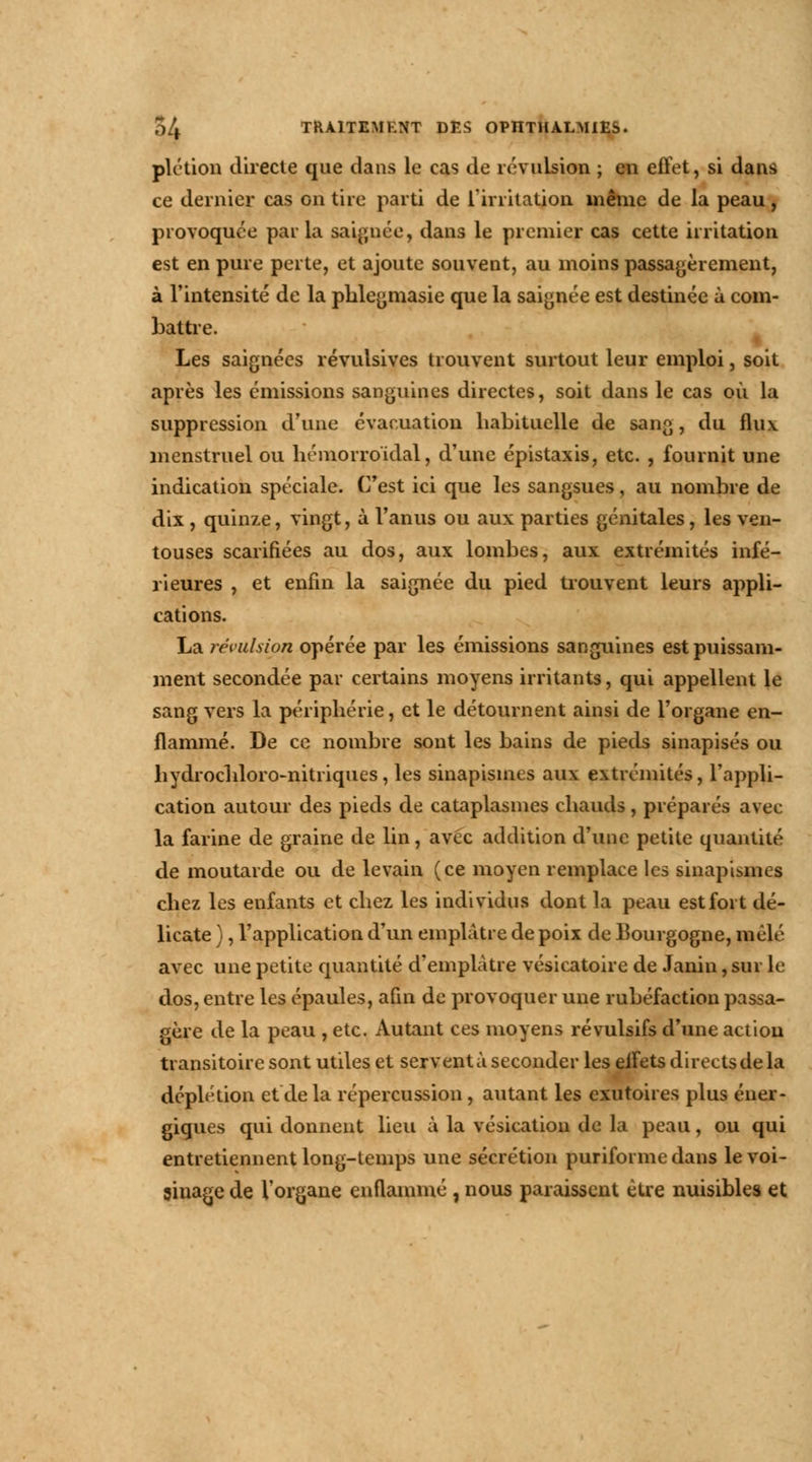 plétion directe que dans le cas de révulsion ; en effet, si dans ce dernier cas on tire parti de l'irritation même de la peau, provoquée par la saignée, dans le premier cas cette irritation est en pure perte, et ajoute souvent, au moins passagèrement, à l'intensité de la phlegmasie que la saignée est destinée à com- battre. Les saignées révulsives trouvent surtout leur emploi, soit après les émissions sanguines directes, soit dans le cas où la suppression d'une évacuation habituelle de sang, du flux menstruel ou hémorroidal, d'une épistaxis, etc. , fournit une indication spéciale. C'est ici que les sangsues, au nombre de dix, quinze, vingt, à l'anus ou aux parties génitales, les ven- touses scarifiées au dos, aux lombes, aux extrémités infé- rieures , et enfin la saignée du pied trouvent leurs appli- cations. La révulsion opérée par les émissions sanguines est puissam- ment secondée par certains moyens irritants, qui appellent le sang vers la périphérie, et le détournent ainsi de l'organe en- flammé. De ce nombre sont les bains de pieds sinapisés ou hydrochloro-nitriques, les sinapismes aux extrémités, l'appli- cation autour des pieds de cataplasmes chauds, préparés avec la farine de graine de lin, avec addition d'une petite quantité de moutarde ou de levain (ce moyen remplace les sinapismes chez les enfants et chez les individus dont la peau est fort dé- licate ), l'application d'un emplâtre de poix de Bourgogne, mêlé avec une petite quantité d'emplâtre vésicatoire de Janin, sur le dos, entre les épaules, afin de provoquer une rubéfaction passa- gère de la peau , etc. Autant ces moyens révulsifs d'une action transitoire sont utiles et servent à seconder les elfets directs de la déplétion et de la répercussion, autant les exutoires plus éner- giques qui donnent lieu à la vésicatioii de la peau, ou qui entretiennent long-temps une sécrétion puriformedans le voi- sinage de l'organe enflammé , nous paraissent être nuisibles et