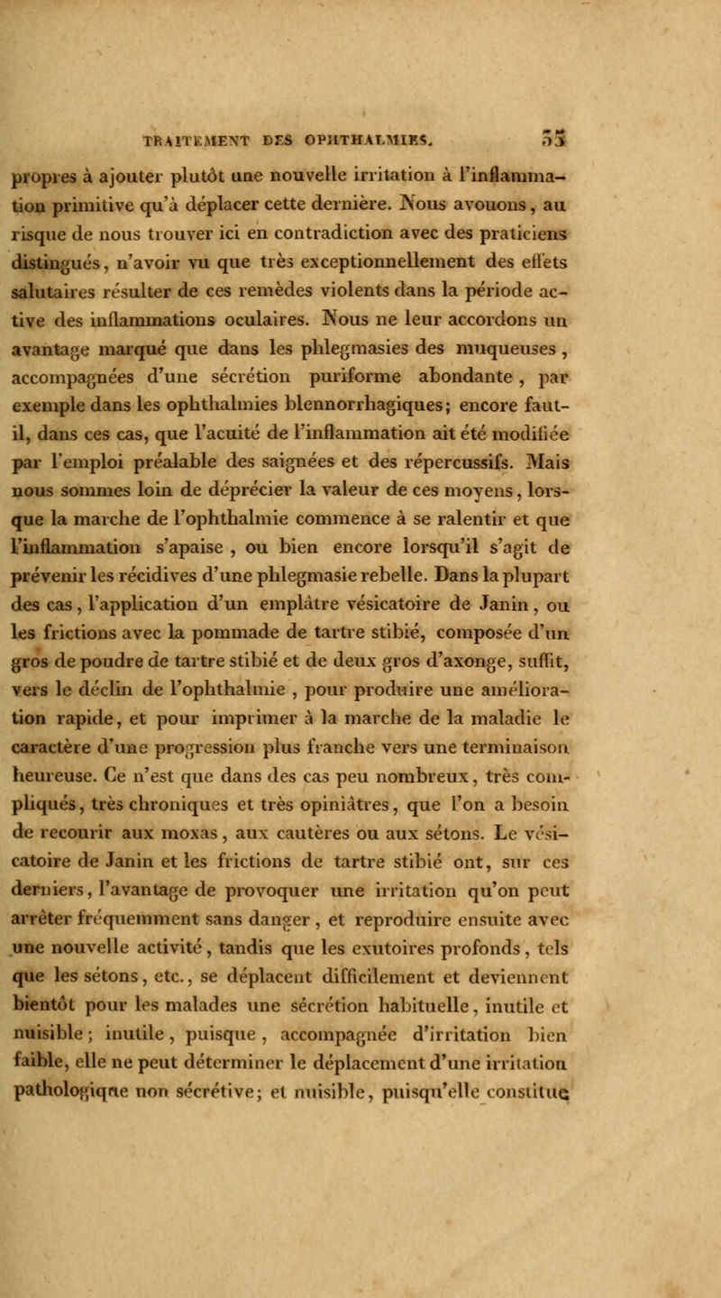 propies à ajouter plutôt une nouvelle irritation à l'inflamma- tion primitive qu'à déplacer cette dernière. JNous avouons, au risque de nous trouver ici en contradiction avec des praticiens distingués, n'avoir vu que très exceptionnellement des effets salutaires résulter de ces remèdes violents dans la période ac- tive des inflammations oculaires. Nous ne leur accordons un avantage marqué que dans les phlegmasies des muqueuses , accompagnées d'une sécrétion puriforme abondante , par exemple dans les oplithalmies blennorrhagiques ; encore faut- il, dans ces cas, que l'acuité de l'inflammation ait été modifiée par l'emploi préalable des saignées et des répercussifs. 3Iais nous sommes loin de déprécier la valeur de ces moyens, lors- que la marche de l'ophthalmie commence à se ralentir et que l'inflammation s'apaise , ou bien encore lorsqu'il s'agit de prévenir les récidives d'une phlegmasie rebelle. Dans la plupart des cas, l'application d'un emplâtre vésicatoire de Janin, ou les frictions avec la pommade de tartre stibié, composée d'un gros de poudre de tartre stibié et de deux gros d'axonge, suflit, vers le déclin de l'ophthalmie , pour produire une améliora- tion rapide, et pour imprimer à la marche de la maladie le caractère d'une progression plus franche vers une terminaison heureuse. Ce n'est que dans des cas peu nombreux, très com- pliqués , très chroniques et très opiniâtres, que l'on a besoin de recourir aux moxas, aux cautères ou aux sétons. Le vési- catoire de Janin et les frictions de tartre stibié ont, sur ces derniers, l'avantage de provoquer une irritation qu'on peut arrêter fréquemment sans danger , et reproduire ensuite avec une nouvelle activité , tandis que les exutoires profonds , tels que les sétons, etc., se déplacent difficilement et deviennent bientôt pour les malades une sécrétion habituelle, inutile et nuisible ; inutile , puisque , accompagnée d'irritation bien faible, elle ne peut déterminer le déplacement d'une irritation pathologiqne non sécrétive; et nuisible, puisqu'elle constitue