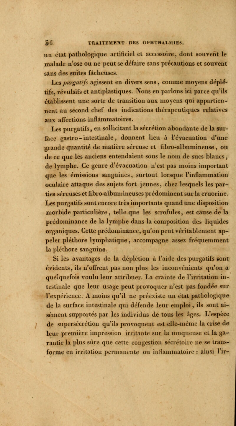 un état pathologique artificiel et accessoire, dont souvent le malade n'ose ou ne peut se défaire sans précautions et souvent sans des suites fâcheuses. Les purgatifs agissent en divers sens , comme moyens déplé- tifs, révulsifs et antiplastiques. Nous en parlons ici parce qu'ils établissent une sorte de transition aux moyens qui appartien- nent au second chef des indications thérapeutiques relatives aux affections inflammatoires. Les purgatifs, en sollicitant la sécrétion abondante de la sur- face gastro - intestinale, donnent lieu à l'évacuation d'une grande quantité de matière séreuse et fibro-albumineuse, ou de ce que les anciens entendaient sous le nom de sucs blancs, de lvmphe. Ce genre d'évacuation n'est pas moins important que les émissions sanguines, surtout lorsque l'inflammation oculaire attaque des sujets fort jeunes, chez lesquels les par- ties séreuses et fibro-albumineuses prédominent sur la cruorine. Les purgatifs sont encore très importants quand une disposition morbide particulière, telle que les scrofules, est cause de la prédominance de la lymphe dans la composition des liquides organiques. Cette prédominance, qu'on peut véritablement ap- peler pléthore lymphatique, accompagne assez fréquemment la pléthore sanguine. Si les avantages de la déplétion à l'aide des purgatifs sont évidents, ils n'offrent pas non plus les inconvénients qu'on a quelquefois voulu leur attribuer. La crainte de l'irritation in- testinale que leur usage peut provoquer n'est pas fondée sur l'expérience. A moins qu'il ne préexiste un état pathologique de la surface intestinale qui défende leur emploi, ils sont ai- sément supportés par les individus de tous les âges. L'espèce de supersécrétion qu'ils provoquent est elle-même la crise de leur première impression irritante sur la muqueuse et la ga- rantie la plus sûre que cette congestion sécrétoire ne se trans- forme en irritation permanente ou inflammatoire : ainsi l'ir-