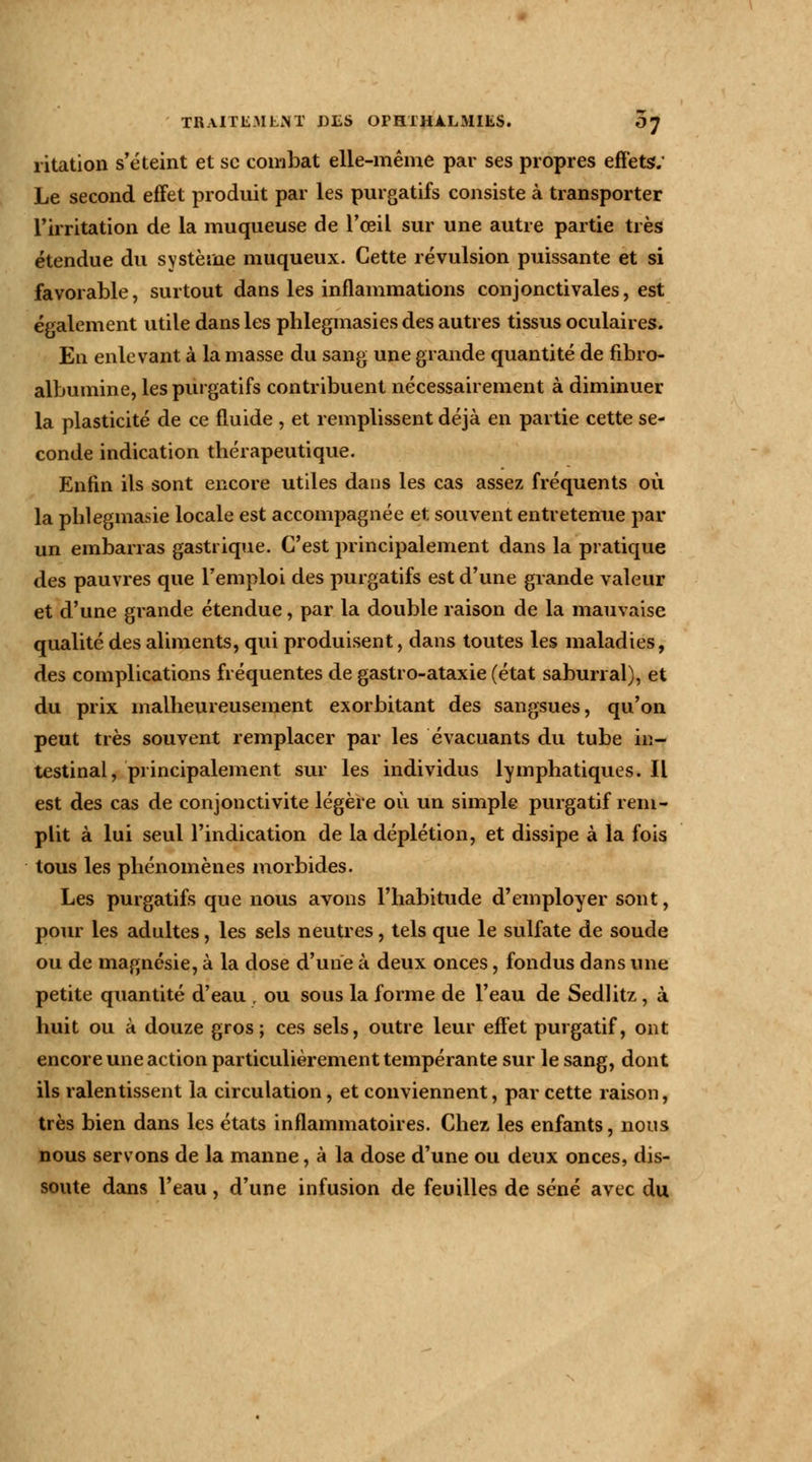 ritation s'éteint et se combat elle-même par ses propres effets-; Le second effet produit par les purgatifs consiste à transporter l'irritation de la muqueuse de l'œil sur une autre partie très étendue du système muqueux. Cette révulsion puissante et si favorable, surtout dans les inflammations conjonctivales, est également utile dans les phlegmasies des autres tissus oculaires. En enlevant à la masse du sang une grande quantité de fibro- albumine, les purgatifs contribuent nécessairement à diminuer la plasticité de ce fluide , et remplissent déjà en partie cette se- conde indication thérapeutique. Enfin ils sont encore utiles dans les cas assez fréquents où la phlegmasie locale est accompagnée et souvent entretenue par un embarras gastrique. C'est principalement dans la pratique des pauvres que remploi des purgatifs est d'une grande valeur et d'une grande étendue, par la double raison de la mauvaise qualité des aliments, qui produisent, dans toutes les maladies, des complications fréquentes de gastro-ataxie (état saburral), et du prix malheureusement exorbitant des sangsues, qu'on peut très souvent remplacer par les évacuants du tube in- testinal, pi incipaleinent sur les individus lymphatiques.il est des cas de conjonctivite légère où un simple purgatif rem- plit à lui seul l'indication de ladéplétion, et dissipe à la fois tous les phénomènes morbides. Les purgatifs que nous avons l'habitude d'employer sont, pour les adultes, les sels neutres, tels que le sulfate de soude ou de magnésie, à la dose d'une i\ deux onces, fondus dans une petite quantité d'eau , ou sous la forme de l'eau de Sedlitz, à huit ou à douze gros; ces sels, outre leur effet purgatif, ont encore une action particulièrement tempérante sur le sang, dont ils ralentissent la circulation, et conviennent, par cette raison, très bien dans les états inflammatoires. Chez les enfants, nous nous servons de la manne, à la dose d'une ou deux onces, dis- soute dans l'eau, d'une infusion de feuilles de séné avec du