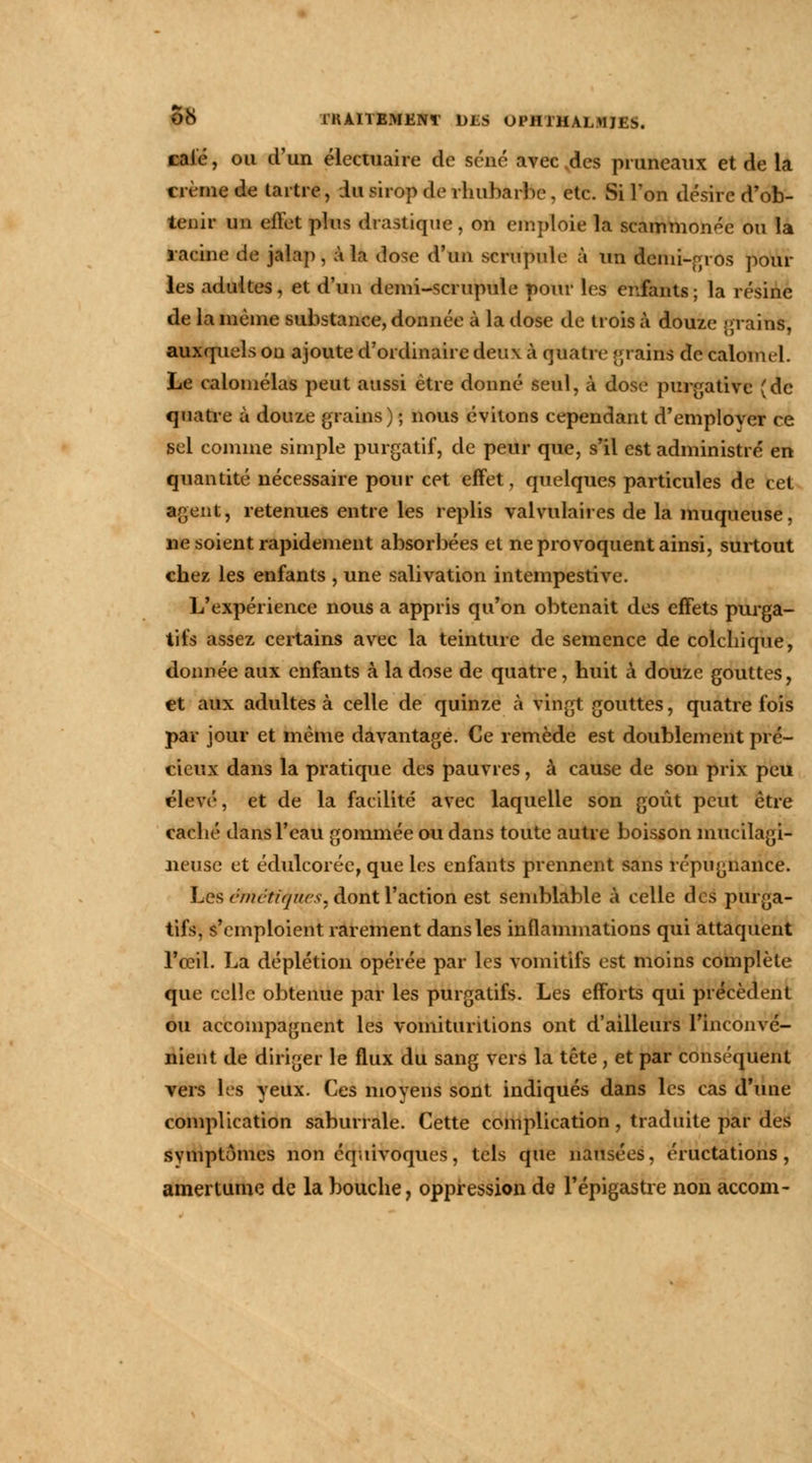 cale, ou d'un électuaire de séné avec des pruneaux et de la crème de tartre, in sirop de rhubarbe, etc. Si l'on désire d'ob- tenir un effet plus drastique, on emploie la scammonéc ou la racine de jalap, à la dose d'un scrupule à un Semi-gros poul- ies adultes, et d'un demi-scrupule pour les enfants; la résine de la même substance, donnée à la dose de trois à douze grains, auxquels ou ajoute d'ordinaire deux à quatre crains de calonul. Le calomélas peut aussi être donné seul, à dose purgative (de quatre à douze grains) ; nous évitons cependant d'employer ce sel comme simple purgatif, de peur que, s'il est administré en quantité nécessaire pour cet effet, quelques particules de cet agent, retenues entre les replis valvulaires de la muqueuse, ne soient rapidement absorbées et ne provoquent ainsi, surtout chez les enfants , une salivation intempestive. L'expérience nous a appris qu'on obtenait des effets purga- tifs assez certains avec la teinture de semence de colchique, donnée aux enfants à la dose de quatre, huit à douze gouttes, et aux adultes à celle de quinze à vingt gouttes, quatre fois par jour et même davantage. Ce remède est doublement pré- cieux dans la pratique des pauvres, à cause de son prix peu élevé, et de la facilité avec laquelle son goût peut être caché dans l'eau gommée ou dans toute autre boisson mucilagi- neuse et éduleorée, que les enfants prennent sans répugnance. Les ëMéiïfttes, août l'action est semblable à celle des purga- tifs, s'emploient rarement dans les inflammations qui attaquent l'œil. La déplétion opérée par les vomitifs est moins complète que celle obtenue par les purgatifs. Les efforts qui précèdent ou accompagnent les voinituritions ont d'ailleurs l'inconvé- nient de diriger le flux du sang vers la tête, et par conséquent vers les yeux. Ces moyens sont indiqués dans les cas d'une complication saburrale. Cette complication , traduite par des symptômes non équivoques, tels que nausées, éructations, amertume de la bouche, oppression de l'épigastre non accom-