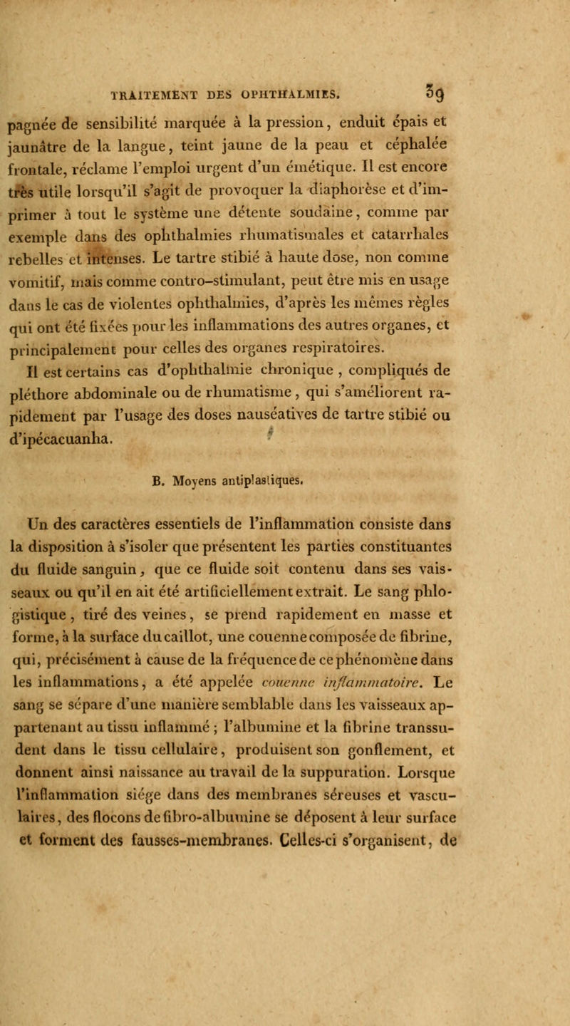 pagnée de sensibilité marquée à la pression, enduit épais et jaunâtre de la langue, teint jaune de la peau et céphalée frontale, réclame l'emploi urgent d'un émétique. Il est encore très utile lorsqu'il s'agit de provoquer la diaphorèse et d'im- primer à tout le système une détente soudaine, comme par exemple dans des ophthalmies rhumatismales et catarrhales rebelles et intenses. Le tartre stibié à haute dose, non comme vomitif, mais comme contro-stimulant, peut être mis en usage dans le cas de violentes ophthalmies, d'après les mêmes règles qui ont été fixées pour les inflammations des autres organes, et principalement pour celles des organes respiratoires. Il est certains cas d'ophthalmie chronique , compliqués de pléthore abdominale ou de rhumatisme, qui s'améliorent ra- pidement par l'usage des doses nauséatives de tartre stibié ou d'ipécacuanha. B. Moyens antiplasliques. Un des caractères essentiels de l'inflammation consiste dans la disposition à s'isoler que présentent les parties constituantes du fluide sanguin, que ce fluide soit contenu dans ses vais- seaux ou qu'il en ait été artificiellement extrait. Le sang phlo- gistique , tiré des veines, se prend rapidement en masse et forme, à la surface du caillot, une couenne composée de fibrine, qui, précisément à cause de la fréquencede ce phénomène dans les inflammations, a été appelée couenne inflammatoire. Le sang se sépare d'une manière semblable dans les vaisseaux ap- partenant au tissu inflammé ; l'albumine et la fibrine transsu- dent dans le tissu cellulaire, produisent son gonflement, et donnent ainsi naissance au travail de la suppuration. Lorsque l'inflammation siège dans des membranes séreuses et vascu- laires, des flocons defibro-albumine se déposent k leur surface et forment des fausses-membranes. Celles-ci s'organisent, de