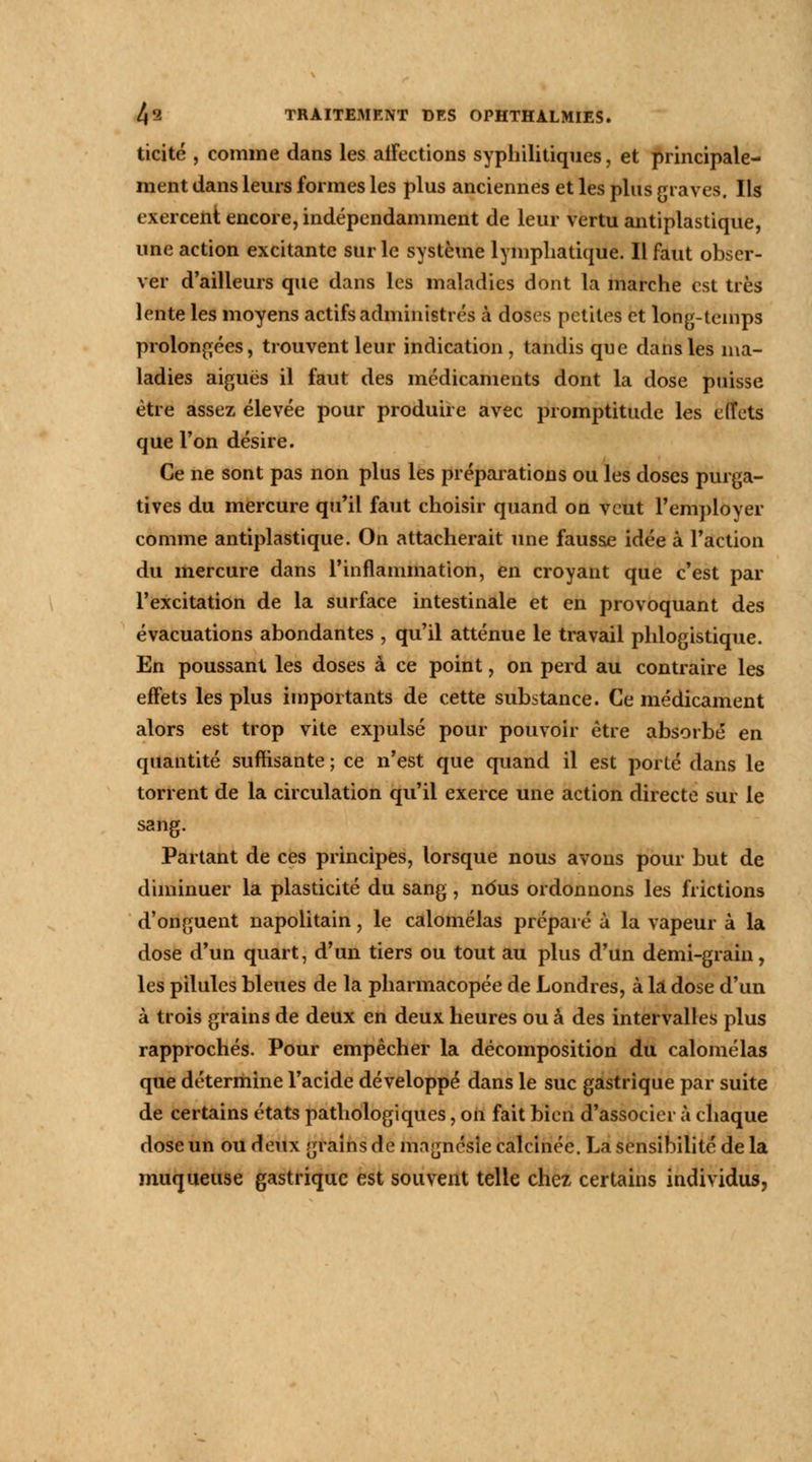 ticité , comme dans les affections syphilitiques, et principale- ment dans leurs formes les plus anciennes et les plus graves. Ils exercent encore, indépendamment de leur vertu antiplastique, une action excitante sur le système lymphatique. Il faut obser- ver d'ailleurs que dans les maladies dont la marche est très lente les moyens actifs administrés à doses petites et long-temps prolongées, trouvent leur indication, tandis que dans les ma- ladies aiguës il faut des médicaments dont la dose puisse être assez élevée pour produire avec promptitude les effets que l'on désire. Ce ne sont pas non plus les préparations ou les doses purga- tives du mercure qu'il faut choisir quand on veut l'employer comme antiplastique. On attacherait une fausse idée à l'action du mercure dans l'inflammation, en croyant que c'est par l'excitation de la surface intestinale et en provoquant des évacuations abondantes , qu'il atténue le travail phlogistique. En poussant les doses à ce point, on perd au contraire les effets les plus importants de cette substance. Ce médicament alors est trop vite expulsé pour pouvoir être absorbé en quantité suffisante ; ce n'est que quand il est porté dans le torrent de la circulation qu'il exerce une action directe sur le sang. Partant de ces principes, lorsque nous avons pour but de diminuer la plasticité du sang, ndus ordonnons les frictions d'onguent napolitain, le calomélas préparé à la vapeur à la dose d'un quart, d'un tiers ou tout au plus d'un demi-grain, les pilules bleues de la pharmacopée de Londres, à là dose d'un à trois grains de deux en deux heures ou à des intervalles plus rapprochés. Pour empêcher la décomposition du calomélas que détermine l'acide développé dans le suc gastrique par suite de certains états pathologiques, on fait bien d'associer à chaque dose un ou deux grains de magnésie calcinée. La sensibilité de la muqueuse gastrique est souvent telle chez certains individus,