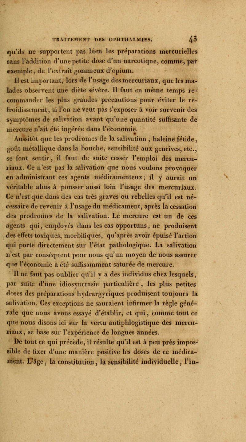 qu'ils ne supportent pas bien les préparations mercurielles sans l'addition d'une petite dose d'un narcotiqne, comme, par exemple, de l'extrait gommeux d'opium. Il est important, lors de l'usage desmercuriaux, que les ma- lades observent une diète sévère. Il faut en même temps re- commander les plus grandes précautions pour éviter le re- froidissement, si l'on ne veut pas s'exposer à voir survenir des symptômes de salivation avant qu'une quantité suffisante de mercure n'ait été ingérée dans l'économie. Aussitôt que les prodromes de la salivation , haleine fétide, goût métallique dans la bouche, sensibilité aux gencives, etc., se font sentir, il faut de suite cesser l'emploi des mercu- riaux. Ce n'est pas la salivation que nous voulons provoquer en administrant ces agents médicamenteux; il y aurait un véritable abus à pousser aussi loin l'usage des mercuriaux. Ce n'est que dans des cas très graves ou rebelles qu'il est né- cessaire de revenir à l'usage du médicament, après la cessation des prodromes de la salivation. Le mercure est un de ces agents qui, employés dans les cas opportuns, ne produisent des effets toxiques, morbifiques, qu'après avoir épuisé Faction qui porte directement sur l'état pathologique. La salivation n'est par conséquent pour nous qu'un moyen de nous assurer que l'économie a été suffisamment saturée de mercure. Il ne faut pas oublier qu'il y a des individus chez lesquels, par suite d'une idiosyncrasie particulière , les plus petites doses des préparations hydrargyriques produisent toujours la salivation. Ces exceptions ne sauraient infirmer la règle géné- rale que nous avons essayé d'établir, et qui, comme tout ce que nous disons ici sur la vertu antiphlogistique des mercu- riaux, se base sur l'expérience de longues années. I)e tout ce qui précède, il résulte qu'il est à peu près impos- sible de fixer d'une manière positive les doses de ce médica- ment. L^âge, la constitution, la sensibilité individuelle, Fin-