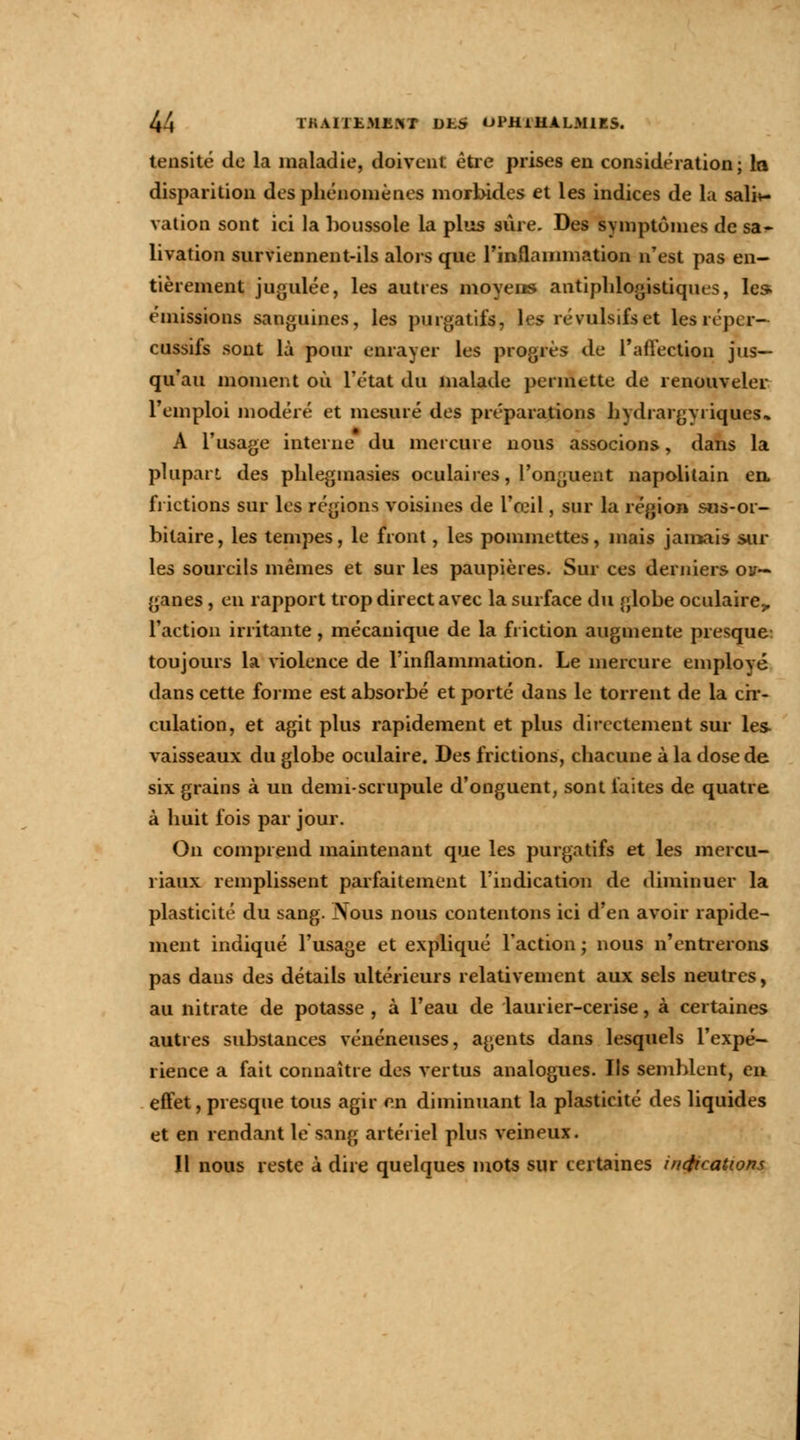 tensité de la maladie, doivent être prises en considération; la disparition des phénomènes morbides et les indices de la saliv- vation sont ici la boussole la plus sûre. Des symptômes de sa* livation surviennent-ils alors que l'inflammation n'est pas en- tièrement jugulée, les autres moyens antiphlogistiques, les. émissions sanguines, les purgatifs, les révulsifs et lesrépcr- cussifs sont là pour enrayer les progrès de l'affection jus- qu'au moment où l'état du malade permette de renouveler l'emploi modéré et mesuré des préparations hydrargyriques.» A l'usage interne du mercure nous associons, dans la plupart des plilegmasies oculaires, l'onguent napolitain en. frictions sur les régions voisines de l'œil, sur la région sus-or- bitaire, les tempes, le front, les pommettes, mais jamais sur les sourcils mêmes et sur les paupières. Sur ces derniers ou— ganes, en rapport trop direct avec la surface du globe oculaire,, l'action irritante, mécanique de la friction augmente presque toujours la violence de l'inflammation. Le mercure employé dans cette forme est absorbé et porté dans le torrent de la cir- culation, et agit plus rapidement et plus directement sur les vaisseaux du globe oculaire. Des frictions, chacune à la dose de six grains à un demi-scrupule d'onguent, sont faites de quatre à huit fois par jour. On comprend maintenant que les purgatifs et les mercu- riaux remplissent parfaitement l'indication de diminuer la plasticité du sang. Nous nous contentons ici d'en avoir rapide- ment indiqué l'usage et expliqué l'action; nous n'entrerons pas dans des détails ultérieurs relativement aux sels neutres, au nitrate de potasse , à l'eau de laurier-cerise, à certaines autres substances vénéneuses, agents dans lesquels l'expé- rience a fait connaître des vertus analogues. Ils semblent, en effet, presque tous agir en diminuant la plasticité des liquides et en rendant le sang artériel plus veineux. Il nous reste à dire quelques mots sur certaines indications