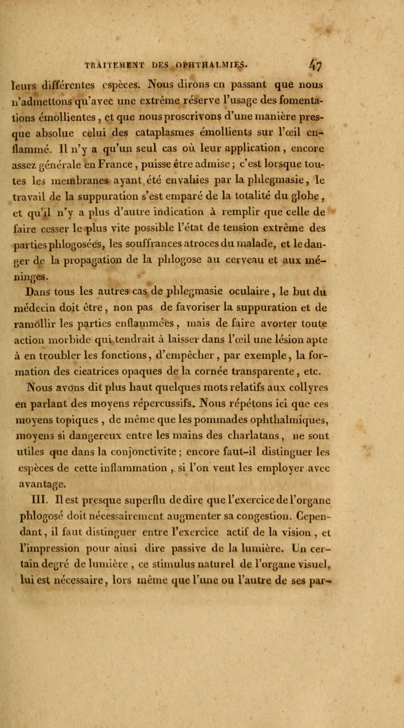 leurs différentes espèces. Nous dirons en passant que nous n'admettons qu'avec une extrême réserve l'usage des fomenta- tions émollientes, et que nous proscrivons d'une manière pres- que absolue celui des cataplasmes émollients sur l'œil en- flammé. Il n'y a qu'un seul cas où leur application, encore assez générale en France, puisse être admise ; c'est lorsque tou- tes les membranes ayant été envahies par la phlegmasie, le travail de la suppuration s'est emparé de la totalité du globe, et qu'il n'y a plus d'autre indication à remplir que celle de faire cesser le plus vite possible l'état de tension extrême des parties phlogosées, les souffrances atroces du malade, et le dan- ger de la propagation de la plilogose au cerveau et aux mé- ninges. Dans tous les autres cas de phlegmasie oculaire , le but du médecin doit être, non pas de favoriser la suppuration et de ramollir les parties enflammées, mais de faire avorter toute action morbide qui tendrait à laisser dans l'œil une lésion apte à en troubler les fonctions, d'empêcher, par exemple, la for- mation des cicatrices opaques de la cornée transparente, etc. Nous avons dit plus haut quelques mots relatifs aux collyres en parlant des moyens répercussifs. Nous répétons ici que ces moyens topiques , de même que les pommades ophthalmiques, moyens si dangereux entre les mains des charlatans, ne sont utiles que dans la conjonctivite ; encore faut-il distinguer les espèces de cette inflammation , si l'on veut les employer avec avantage. III. Il est presque superflu dédire que l'exercice de l'organe phlogosé doit nécessairement augmenter sa congestion. Cepen- dant , il faut distinguer entre l'exercice actif de la vision , et l'impression pour ainsi dire passive de la lumière. Lu cer- tain degré de lumière, ce stimulus naturel de l'organe visuel, lui est nécessaire, lors même que l'une ou l'autre de ses par-