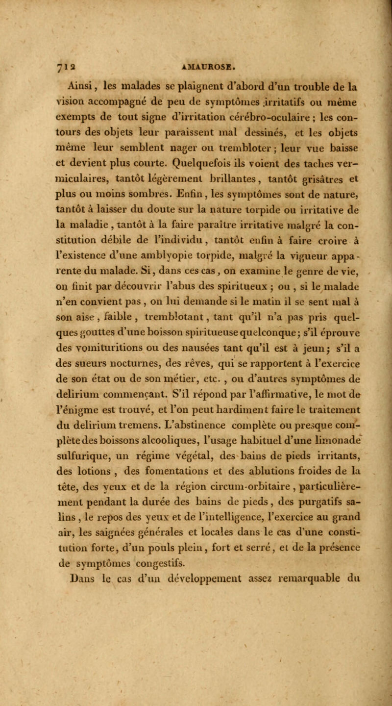 Ainsi, les malades se plaignent d'abord d'un trouble de la vision accompagné de peu de symptômes .irritatifs ou même exempts de tout signe d'irritation cérébro-oculaire ; les con- tours des objets leur paraissent mal dessinés, et les objets même leur semblent nager ou trembloter ; leur vue baisse et devient plus courte. Quelquefois ils voient des taches ver- miculaires, tantôt légèrement brillantes, tantôt grisâtres et plus ou moins sombres. Enfin, les symptômes sont de nature, tantôt à laisser du doute sur la nature torpide ou irritative de la maladie , tantôt à la faire paraître irritative malgré la con- stitution débile de l'individu, tantôt enfin à faire croire à l'existence d'une amblyopie torpide, malgré la vigueur appa- rente du malade. Si, dans ces cas, on examine le genre de vie, on finit par découvrir l'abus des spiritueux ; ou , si le malade n'en convient pas , on lui demande si le matin il se sent mal à son aise , faible , tremblotant, tant qu'il n'a pas pris quel- ques gouttes d'une boisson spiritueusequelconque; s'il éprouve des vomituritions ou des nausées tant qu'il est à jeun ; s'il a des sueurs nocturnes, des rêves, qui se rapportent à l'exercice de son état ou de son métier, etc. , ou d'autres symptômes de delirium commençant. S'il répond par l'affirmative, le mot de l'énigme est trouvé, et l'on peut hardiment faire le traitement du delirium tremens. L'abstinence complète ou presque com- plète des boissons alcooliques, l'usage habituel d'une limonade sulfurique, un régime végétal, des bains de pieds irritants, des lotions , des fomentations et des ablutions froides de la tète, des yeux et de la région circum-orbitaire , particulière- ment pendant la durée des bains de pieds, des purgatifs sa- lins , le repos des yeux et de l'intelligence, l'exercice au grand air, les saignées générales et locales dans le cas d'une consti- tution forte, d'un pouls plein, fort et serré, et de la présence de symptômes congestifs. Dans le cas d'un développement assez remarquable du