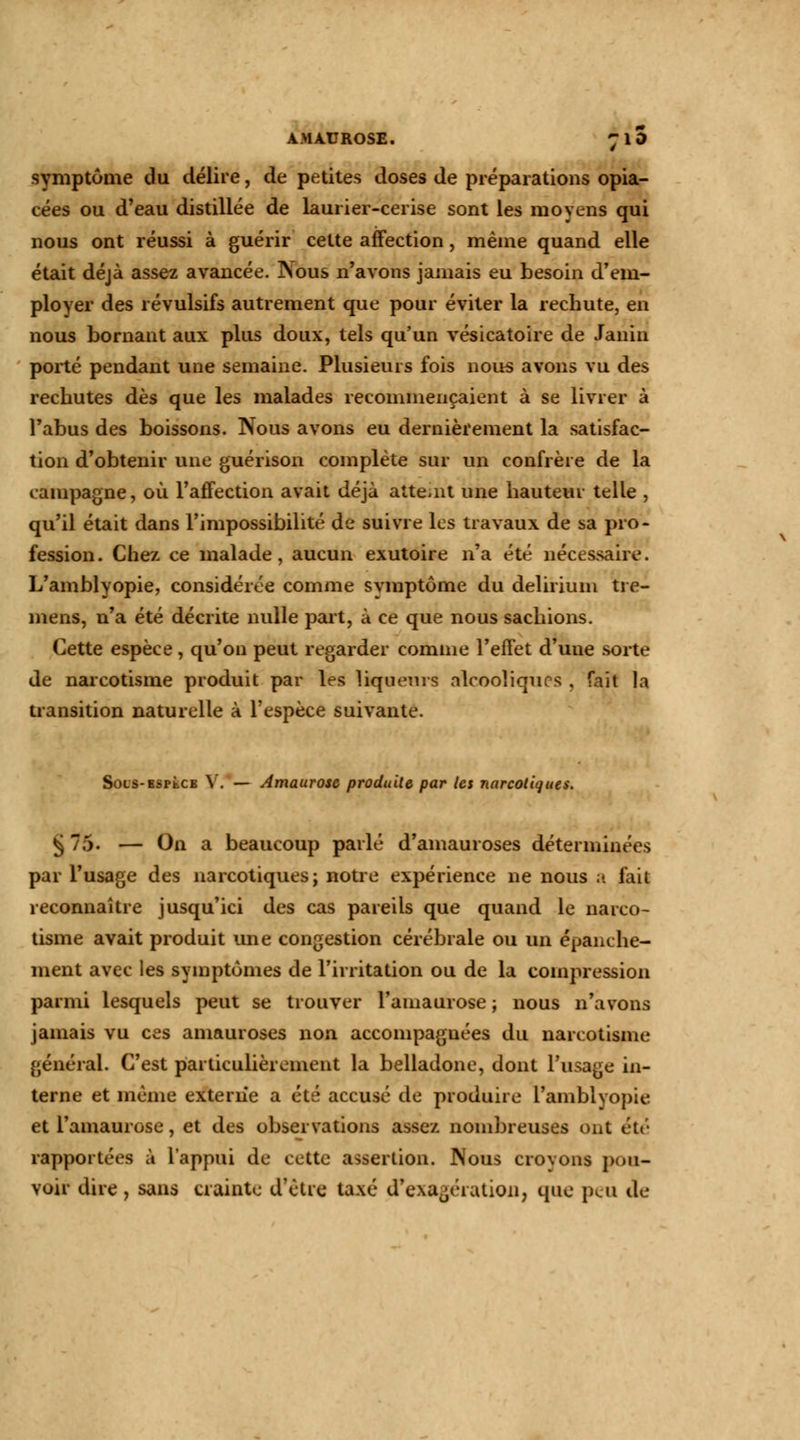 symptôme du délire, de petites doses de préparations opia- cées ou d'eau distillée de laurier-cerise sont les moyens qui nous ont réussi à guérir cette affection, même quand elle était déjà assez avancée. Nous n'avons jamais eu besoin d'em- ployer des révulsifs autrement que pour éviter la rechute, en nous bornant aux plus doux, tels qu'un vésicatoire de Janin porté pendant une semaine. Plusieurs fois nous avons vu des rechutes dès que les malades recommençaient à se livrer à l'abus des boissons. Nous avons eu dernièrement la satisfac- tion d'obtenir une guérison complète sur un confrère de la campagne, où l'affection avait déjà atteint une hauteur telle , qu'il était dans l'impossibilité de suivre les travaux de sa pro- fession . Chez ce malade, aucun exutoire n'a été nécessaire. L'amblyopie, considérée comme symptôme du delirium tre- mens, n'a été décrite nulle part, à ce que nous sachions. Cette espèce, qu'on peut regarder comme l'effet d'uue sorte de narcotisme produit par les liqueurs alcooliques , fait la transition naturelle à l'espèce suivante. SoLS-BSPtCB y. — Amaurose produite par les narcotiques. § 75. — On a beaucoup parlé d'amauroses déterminées par l'usage des narcotiques; notre expérience ne nous a fait reconnaître jusqu'ici des cas pareils que quand le narco- tisme avait produit une congestion cérébrale ou un épanche- ment avec les symptômes de l'irritation ou de la compression parmi lesquels peut se trouver l'amaurose ; nous n'avons jamais vu ces amauroses non accompagnées du narcotisme général. C'est particulièrement la belladone, dont l'usage in- terne et même externe a été accusé de produire l'amblyopie et l'amaurose, et des observations assez nombreuses ont été rapportées à l'appui de cette assertion. Nous crovons pou- voir dire , sans crainte d'être taxé d'exagération, que peu de