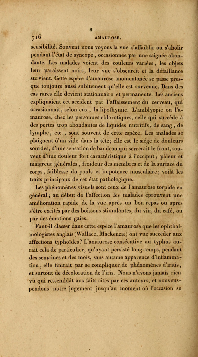 yiG ÀMAUROSE. sensibilité. Souvent nous voyons la vue s'affaiblir ou s'abolir pendant l'état de syncope , occasionnée par une saignée abon- dante. Les malades voient des couleurs variées , les objets leur paraissent noirs, leur vue s'obscurcit et la défaillance survient. Cette espèce d'amaurose momentanée se passe pres- que toujours aussi subitement qu'elle est survenue. Dans des cas rares elle devient stationnaire et permanente. Les anciens expliquaient cet accident par l'affaissement du cerveau, qui occasionnait, selon eux, la lipothymie. L'amblyopie ou l'a- maurose, chez les personnes chlorotiques, celle qui succède à des pertes trop abondantes de liquides nutritifs, de sang , de lymphe, etc., sont souvent de cette espèce. Les malades se plaignent d'un vide dans la tète; elle est le siège de douleurs sourdes, d'une sensation de bandeau qui serrerait le front, sou- vent d'une douleur fort caractéristique à l'occiput ; pâleur et maigreur générales , froideur des membres et de la surface du corps, faiblesse du pouls et impotence musculaire ; voilà les traits principaux de cet état pathologique. Les phénomènes visuels sont ceux de l'amaurose torpide en général ; au début de l'affection les malades éprouvent une amélioration rapide de la vue après un bon repas ou après s'être excités par des boissons stimulantes, du vin, du café, ou par des émotions gaies. Faut-il classer dans cette espèce l'amaurose que les ophtal- mologistes anglais (Wallace, Mackenzie) ont vue succéder aux affections typhoïdes ? L'amaurose consécutive au typhus au- rait cela de particulier, qu'ayant persisté long-temps, pendant des semaines et des mois, sans aucune apparence d'inflamma- tion , elle finirait par se compliquer de phénomènes d'iritis, et surtout de décoloration de l'iris. Nous n'avons jamais rien vu qui ressemblât aux faits cités par ces auteurs, et nous sus- pendons notre jugement jusqu'au moment où l'occasion se