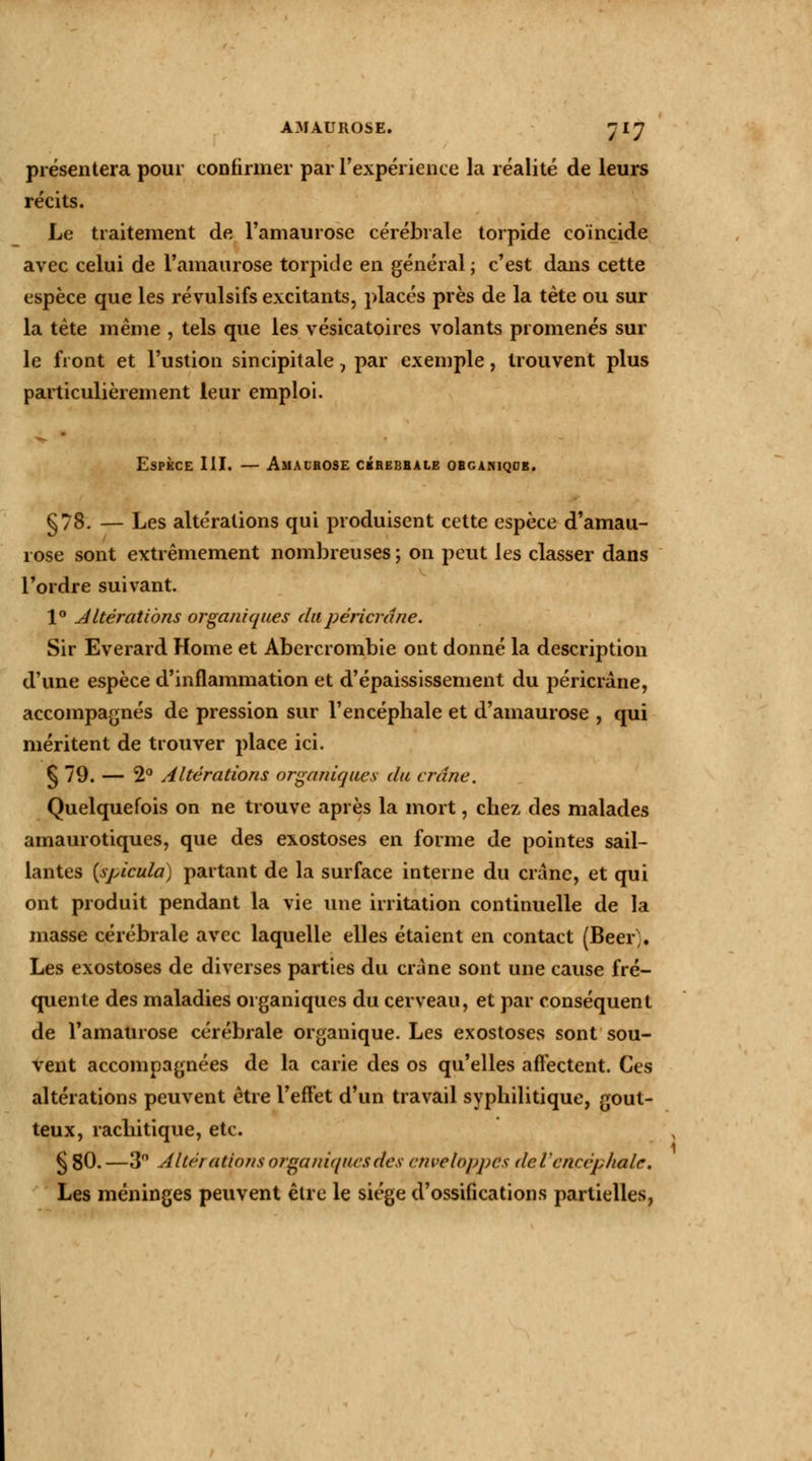 présentera pour confirmer par l'expérience la réalité de leurs récits. Le traitement de l'amaurose cérébrale torpide coincide avec celui de l'amaurose torpide en général; c'est dans cette espèce que les révulsifs excitants, placés près de la tète ou sur la tète même , tels que les vésicatoires volants promenés sur le front et l'ustion sincipitale, par exemple, trouvent plus particulièrement leur emploi. Espèce III. — Amalrose cérébrale obganiqce. §78. — Les altérations qui produisent cette espèce d'amau- 1 ose sont extrêmement nombreuses ; on peut les classer dans Tordre suivant. 1° AItérations organiques dapéricrâne. Sir Everard Home et Abercrombie ont donné la description d'une espèce d'inflammation et d'épaississement du péricrâne, accompagnés de pression sur l'encépbale et d'amaurose , qui méritent de trouver place ici. § 79. — 2° Altérations organiques du crâne. Quelquefois on ne trouve après la mort, chez des malades amaurotiques, que des exostoses en forme de pointes sail- lantes {spicula) partant de la surface interne du crâne, et qui ont produit pendant la vie une irritation continuelle de la masse cérébrale avec laquelle elles étaient en contact (Beer% Les exostoses de diverses parties du crâne sont une cause fré- quente des maladies organiques du cerveau, et par conséquent de l'amaurose cérébrale organique. Les exostoses sont sou- vent accompagnées de la carie des os qu'elles affectent. Ces altérations peuvent être l'effet d'un travail syphilitique, gout- teux, rachitique, etc. § 80.—3° Altérations organiques des enveloppas de L'encéphale. Les méninges peuvent être le siège d'ossifications partielles,