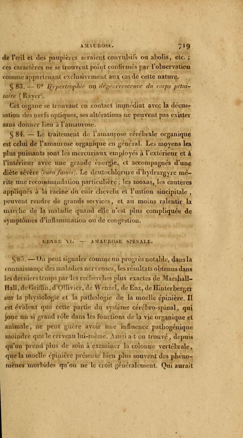 de l'œil et des paupières seraient convulsifs ou abolis, etc. ; ces caractères ne se trouvent point confirmés par l'observation comme appartenant exclusivement aux cas de cette nature. § 83. — (>° Hypertrophie ou dégénérescence du corps pitui- taire (Rayer). Cet organe se trouvant en contact immédiat avec la décus- sation des nerfs optiques, ses altérations ne peuvent pas exister sans donner lieu à l'amaurose. § 84. — Le traitement de 1 amaurôse cérébrale organique est celui de l'amaurose organique en général. Les moyens les plus puissants sont les mercuriaux employés à l'extérieur et à l'intérieur avec une grande énergie, et accompagnés d'une diète sévère [cârdfamis). Le deutochlorure d'hydrargyre mé- rite une recommandation particulière ; les moxas, les cautères appliqués à la racine du cuir chevelu et l'ustion sincipitale , peuvent rendre de grands services, et au moins ralentir la marche de la maladie quand elle n'est plus compliquée de symptômes d'inflammation ou de congestion. GEMiL VI. — AMAlJHOSr. Si'l.NALE, § 85. — On peut signaler comme un progrès notable, dans la connaissance des maladies nerveuses, les résultats obtenus dans les derniers temps par les recherches plus exactes de Marshali- Hall, deCrriilin, d'Olivier, de M enzel, deEnz, deHinterberger sur la physiologie et la pathologie de la moelle épinière. Il est évident que cette partie du système cérébro-spinal, qui joue un si grand rôle dans les fonctions de la vie organique et animale, ne peut guère avoir une influence pathogénique moindre que le cerveau lui-même. Aussi a-t on trouvé; depuis qu'on prend plus de soin à examiner la colonne vertébrale, que la moelle épinière présente bien plus souvent des phéno- mènes morbides qu'on ne le croit généralement. Qui aurait