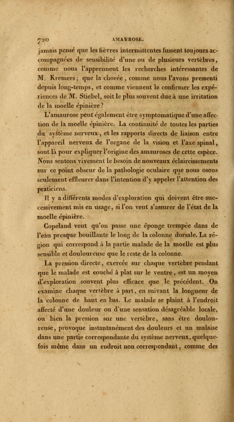 r2(> V.MAUROSE. jamais pensé que les fièvres intermittentes fussent toujours ac- compagnées de sensibilité d'une ou de plusieurs vertèbres, comme nous l'apprennent les recherches intéressantes de M. Rremers ; que la cliorée , comme nous l'avons pressenti depuis long-temps, et comme viennent le confirmer les expé- riences de M. Stiebel, soit le plus souvent due à une irritation de la moelle épinière ? L'amaurose peut également être symptomatique d'une affec- tion de la moelle épinière. La continuité de toutes les parties du système nerveux, et les rapports directs de liaison entre l'appareil nerveux de l'organe de la vision et l'axe spinal, sont là pour expliquer l'origine des amauroses de cette espèce. Nous sentons vivement le besoin de nouveaux éclaircissements sur ce point obscur de la pathologie oculaire que nous osons seulement effleurer dans l'intention d'y appeler l'attention des praticiens. Il y a différents modes d'exploration qui doivent être suc- cessivement mis en usage, si l'on veut s'assurer de l'état de la moelle épinière. Copeland veut qu'on passe une éponge trempée dans de l'eau presque bouillante le long de la colonne dorsale. La ré- gion qui correspond à la partie malade de la moelle est plus sensible et douloureuse que le reste de la colonne. La pression directe, exercée sur chaque vertèbre pendant que le malade est couché à plat sur le ventre, est un moyen d'exploration souvent plus efficace que le précédent. On examine chaque vertèbre à part, en suivant la longueur de la colonne de haut en bas. Le malade se plaint à l'endroit affecté d'une douleur ou d'une sensation désagréable locale, ou bien la pression sur une vertèbre, sans être doulou- reuse, provoque instantanément des douleurs et un malaise dans une partie correspondante du système nerveux, quelque- fois même dans un endroit non correspondant, comme des
