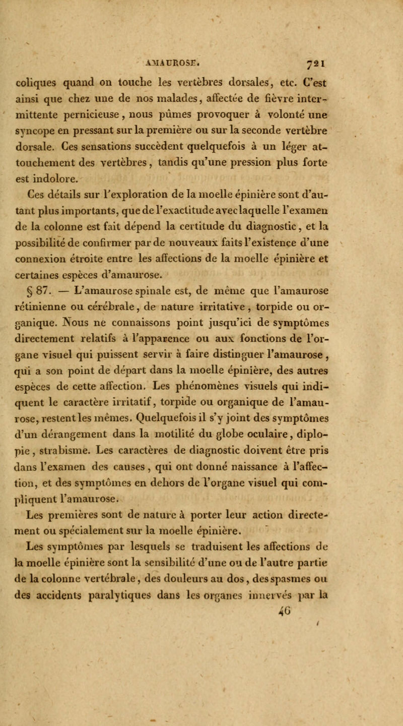 coliques quand on touche les vertèbres dorsales, etc. C'est ainsi que chez une de nos malades, affectée de fièvre inter- mittente pernicieuse, nous pûmes provoquer à volonté une svncope en pressant sur la première ou sur la seconde vertèbre dorsale. Ces sensations succèdent quelquefois à un léger at- touchement des vertèbres, tandis qu'une pression plus forte est indolore. Ces détails sur l'exploration de la moelle épinière sont d'au- tant plus importants, que de l'exactitude avec laquelle l'examen de la colonne est fait dépend la certitude du diagnostic, et la possibilité de confirmer par de nouveaux faits l'existence d'une connexion étroite entre les affections de la moelle épinière et certaines espèces d'amaurose. § 87. — L'amaurose spinale est, de même que l'amaurose rétinienne ou cérébrale, de nature irritative, torpide ou or- ganique. Nous ne connaissons point jusqu'ici de symptômes directement relatifs à l'apparence ou aux fonctions de l'or- gane visuel qui puissent servir à faire distinguer l'amaurose, qui a son point de départ dans la moelle épinière, des autres espèces de cette affection. Les phénomènes visuels qui indi- quent le caractère irritatif, torpide ou organique de l'amau- rose, restent les mêmes. Quelquefois il s'y joint des symptômes d'un dérangement dans la motilité du globe oculaire, diplo- pie , strabisme. Les caractères de diagnostic doivent être pris dans l'examen des causes , qui ont donné naissance à l'affec- tion, et des symptômes en dehors de l'organe visuel qui com- pliquent l'amaurose. Les premières sont de nature à porter leur action directe- ment ou spécialement sur la moelle épinière. Les symptômes par lesquels se traduisent les affections de la moelle épinière sont la sensibilité d'une ou de l'autre partie de la colonne vertébrale, des douleurs au dos, des spasmes ou des accidents paralytiques dans les organes innervés par la 40