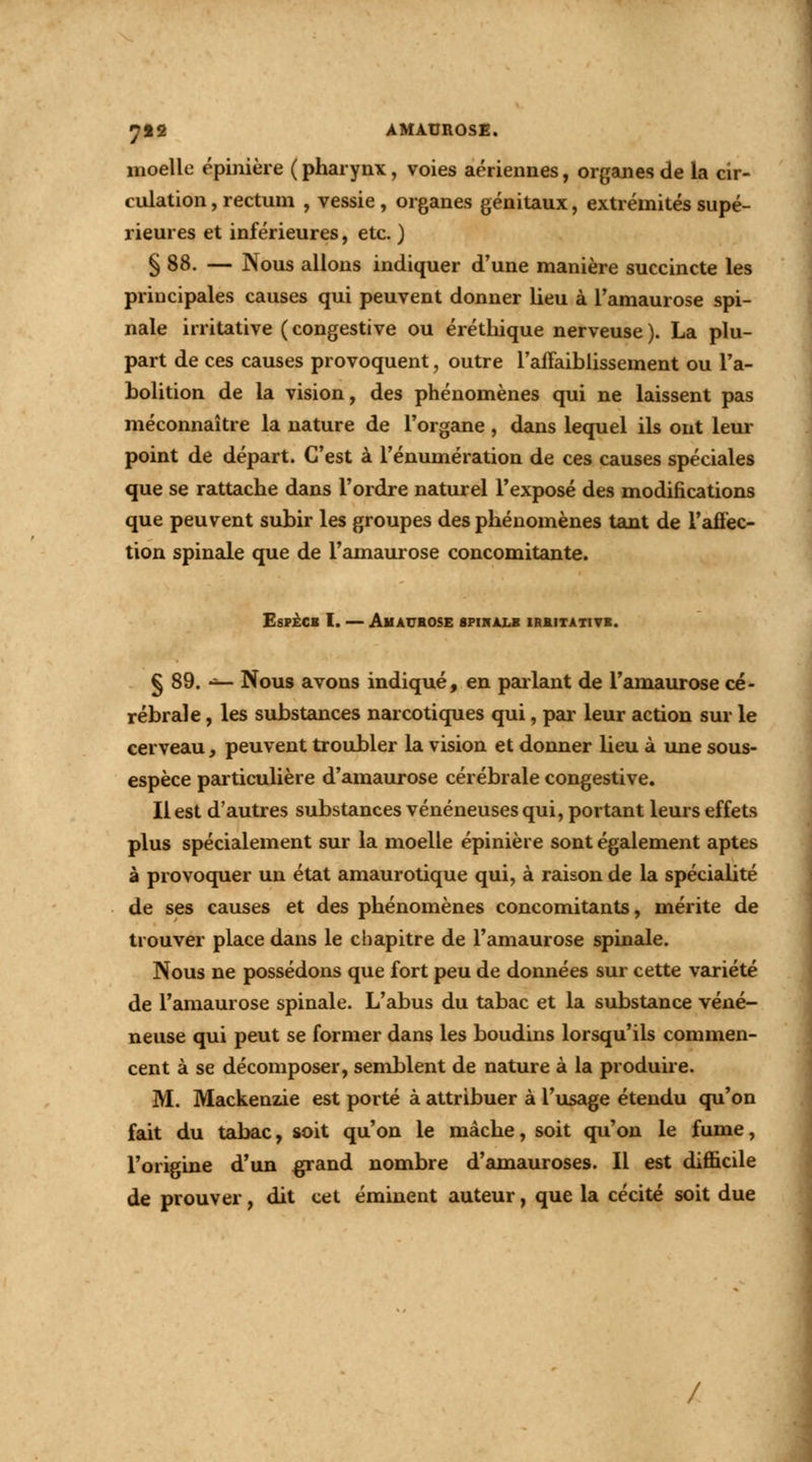 7«2 AMÀUROSE. moelle épinière ( pharynx, voies aériennes, organes de la cir- culation , rectum , vessie , organes génitaux, extrémités supé- rieures et inférieures, etc. ) § 88. — Nous allons indiquer d'une manière succincte les principales causes qui peuvent donner lieu à l'amaurose spi- nale irritative ( congestive ou éréthique nerveuse ). La plu- part de ces causes provoquent, outre l'affaiblissement ou l'a- bolition de la vision, des phénomènes qui ne laissent pas méconnaître la nature de l'organe, dans lequel ils ont leur point de départ. C'est à l'énumération de ces causes spéciales que se rattache dans l'ordre naturel l'exposé des modifications que peuvent subir les groupes des phénomènes tant de l'aifec- tion spinale que de l'amaurose concomitante. Especb I. — Amaurose spihàlb irhitativb. § 89. ■*— Nous avons indiqué, en parlant de l'amaurose cé- rébrale , les substances narcotiques qui, par leur action sur le cerveau, peuvent troubler la vision et donner lieu à une sous- espèce particulière d'amaurose cérébrale congestive. Il est d'autres substances vénéneuses qui, portant leurs effets plus spécialement sur la moelle épinière sont également aptes à provoquer un état amaurotique qui, à raison de la spécialité de ses causes et des phénomènes concomitants, mérite de trouver place dans le chapitre de l'amaurose spinale. Nous ne possédons que fort peu de données sur cette variété de l'amaurose spinale. L'abus du tabac et la substance véné- neuse qui peut se former dans les boudins lorsqu'ils commen- cent à se décomposer, semblent de nature à la produire. M. Mackenzie est porté à attribuer à l'usage étendu qu'on fait du tabac, soit qu'on le mâche, soit qu'on le fume, l'origine d'un grand nombre d'amauroses. Il est difficile de prouver, dit cet éminent auteur, que la cécité soit due