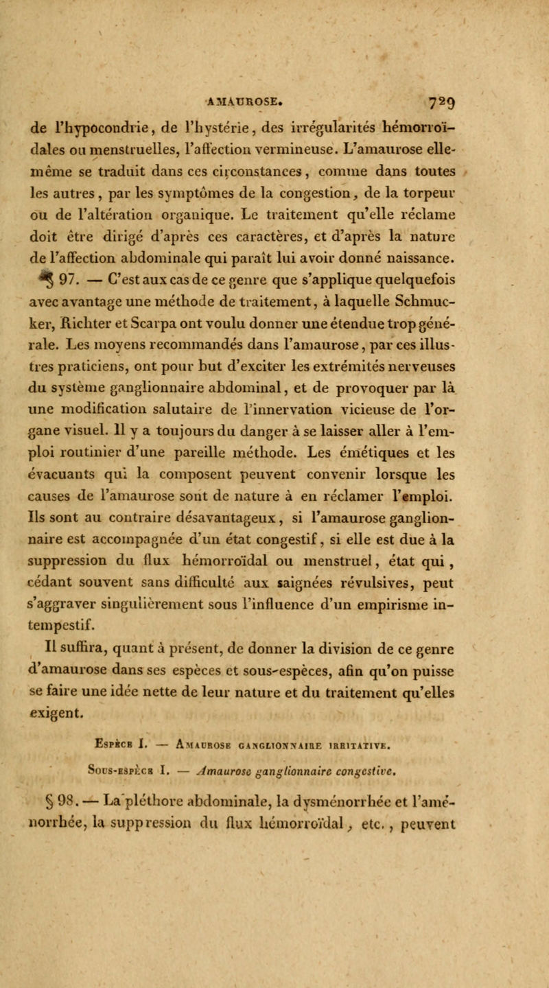 de l'hypocondrie, de l'hystérie, des irrégularités hémorroï- dales ou menstruelles, l'affection vermineuse. L'amaurose elle- même se traduit dans ces circonstances, comme dans toutes les autres, par les symptômes de la congestion, de la torpeur ou de l'altération organique. Le traitement qu'elle réclame doit être dirigé d'après ces caractères, et d'après la nature de l'affection abdominale qui parait lui avoir donné naissance. *§ 97. — C'est aux cas de ce genre que s'applique quelquefois avec avantage une méthode de traitement, à laquelle Schmuc- ker, Richter et Scarpa ont voulu donner une étendue trop géné- rale. Les moyens recommandés dans l'amaurose, par ces illus- tres praticiens, ont pour but d'exciter les extrémités nerveuses du système ganglionnaire abdominal, et de provoquer par là une modification salutaire de l'innervation vicieuse de l'or- gane visuel. 11 y a toujours du danger à se laisser aller à l'em- ploi routinier d'une pareille méthode. Les émétiques et les évacuants qui la composent peuvent convenir lorsque les causes de l'amaurose sont de nature à en réclamer l'emploi. Ils sont au contraire désavantageux, si l'amaurose ganglion- naire est accompagnée d'un état congestif, si elle est due à la suppression du flux hémorroïdal ou menstruel, état qui, cédant souvent sans difficulté aux saignées révulsives, peut s'aggraver singulièrement sous l'influence d'un empirisme in- tempestif. Il suffira, quant à présent, de donner la division de ce genre d'amaurose dans ses espèces et sous-espèces, afin qu'on puisse se faire une idée nette de leur nature et du traitement qu'elles exigent. EsPKCB I. — AmAI'ROSK GAXGLTOIOAIBE 1RH1TATIVE. Sous-ESPKCg I. — Amaurosc ganglionnaire congcstive. §98. — La'pléthorc abdominale, la dysménorrhée et l'amé- norrhée, la suppression du flux hémorroïdal, etc., peuvent