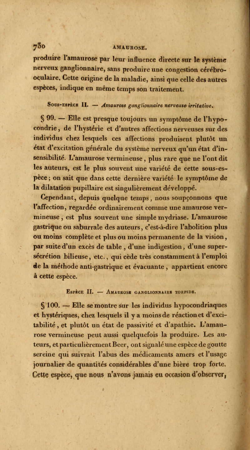 produire l'amaurose par leur influence directe sur le système nerveux ganglionnaire, sans produire une congestion cérébro- oculaire. Cette origine de la maladie, ainsi que celle des autres espèces, indique en même temps son traitement. Soos-espece II. — Amaurose ganglionnaire nerveuse irritative* § 99. — Elle est presque toujours un symptôme de l'hypo- condrie , de l'hystérie et d'autres affections nerveuses sur des individus chez lesquels ces affections produisent plutôt un état d'excitation générale du système nerveux qu'un état d'in- sensibilité. L'amaurose vermineuse, plus rare que ne l'ont dit les auteurs, est le plus souvent une variété de cette sous-es- pèce ; on sait que dans cette dernière variété le symptôme de la dilatation pupillaire est singulièrement développé. Cependant, depuis quelque temps, nous soupçonnons que l'affection, regardée ordinairement comme une amaurose ver- mineuse , est plus souvent une simple mydriase. L'amaurose gastrique ou saburrale des auteurs, c'est-à-dire l'abolition plus ou moins complète et plus ou moins permanente de la vision, par suite d'un excès de table , d'une indigestion, d'une super- sécrétion bilieuse, etc., qui cède très constamment à l'emploi de la méthode anti-gastrique et évacuante , appartient encore à cette espèce. Espèce II. AtUD&OSB GAiNGLICWNAlRB TORPIDB. § 100. — Elle se montre sur les individus hypocondriaques et hystériques, chez lesquels il y a moins de réaction et d'exci- tabilité , et plutôt un état de passivité et d'apathie. L'amau- rose vermineuse peut aussi quelquefois la produire. Les au- teurs, et particulièrement Béer, ont signalé une espèce de goutte sereine qui suivrait l'abus des médicaments amers et l'usage journalier de quantités considérables d'une bière trop forte. Cette espèce, que nous n'avons jamais eu occasion d'observer,