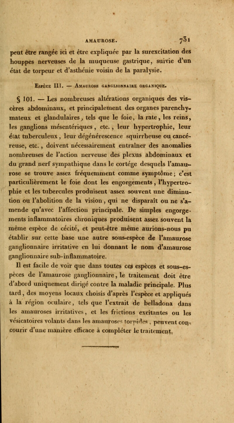 peut être rangée ici et être expliquée par la surexcitation des houppes nerveuses de la muqueuse gastrique, suivie d'un état de torpeur et d'asthénie voisin de la paralysie. Esfèce III. — Amaorosb gahglionkaire organique. § 101. — Les nombreuses altérations organiques des vis- cères abdominaux, et principalement des organes parenchy- mateux et glandulaires, tels que le foie, la rate, les reins, les ganglions mésentériques , etc. , leur hypertrophie, leur état tuberculeux , leur dégénérescence squirrheuse ou cancé- reuse, etc., doivent nécessairement entraîner des anomalies nombreuses de Faction nerveuse des plexus abdominaux et du grand nerf sympathique dans le cortège desquels l'amauv rose se trouve assez fréquemment comme symptôme; c'est particulièrement le foie dont les engorgements, l'hypertro- phie et les tubercules produisent assez souvent une diminu- tion ou l'abolition de la vision, qui ne disparaît ou ne s'a- mende qu'avec l'affection principale. De simples engorge- ments inflammatoires chroniques produisent assez souvent la même espèce de cécité, et peut-être même aurions-nous pu établir sur cette base une autre sous-espèce de l'amaurose ganglionnaire irritative en lui donnant le nom d'amaurose ganglionnaire sub-inflammatoire. Il est facile de voir que dans toutes ces espèces et sous-es- pèces de l'amaurose ganglionnaire, le traitement doit être d'abord uniquement dirigé contre la maladie principale. Plus tard, des moyens locaux choisis d'après l'espèce et appliqués à la région oculaire, tels que l'extrait de belladona dans les amauroses irritatives, et les frictions excitantes ou les vésicatoires volants dans les amauroses tornirlrs . peuvent con- courir d'une manière efficace à compléter le traitement.