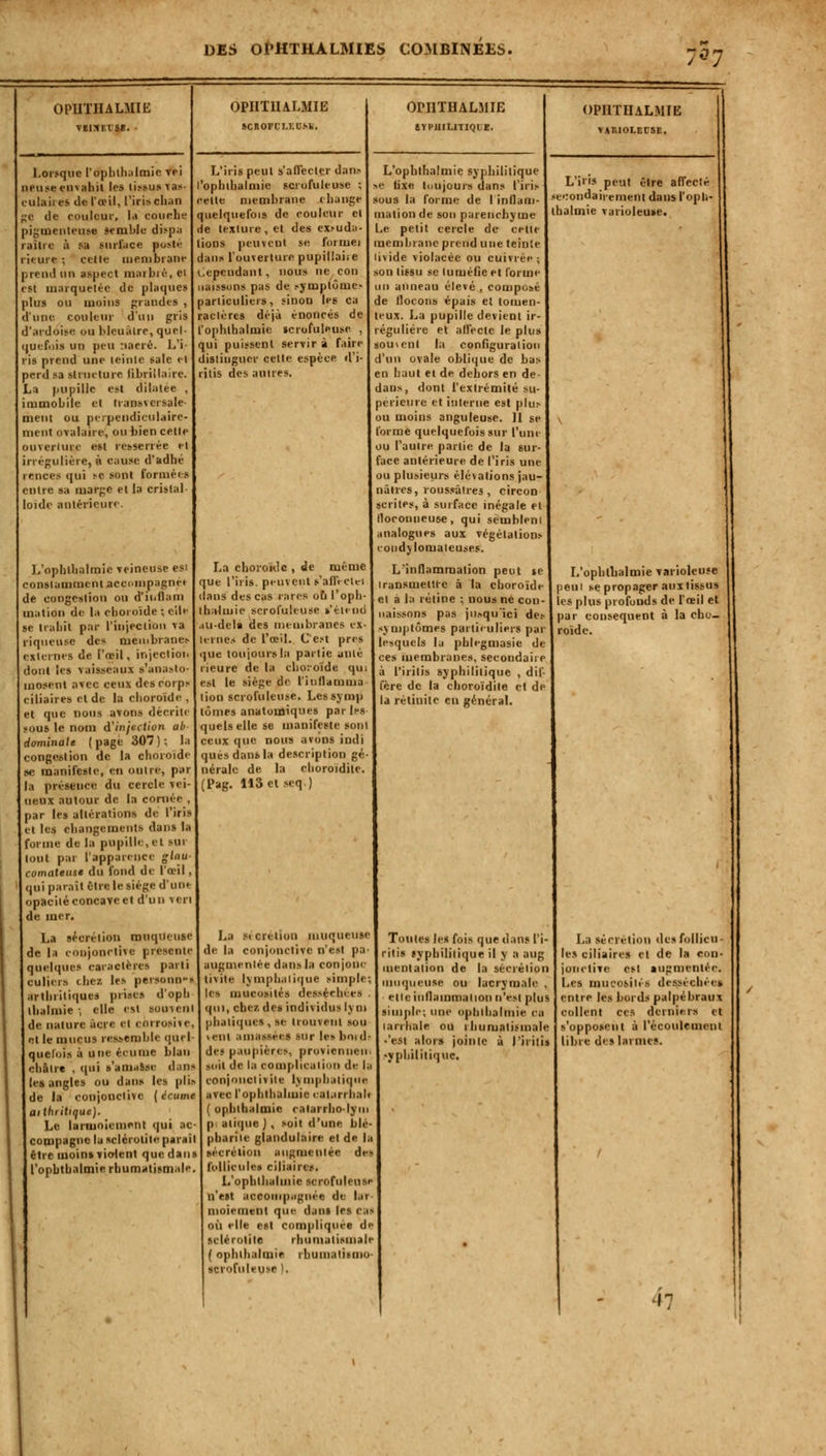 OPUTHALMIE VBISF.ISB. Lorsque l'ophthiilmic vei lieuse finahit les li.-t.us Tab- ulaires de l'œil, l'iris chan c de couleur, la couche piginenteuse semble dispa aîlie à SB surface posté ieure ; celle membrane prend un aspect maibié, 61 est marquetée de plaques plus ou moins grandes , d'une couleur d'un gris d'ardoise ou bleuâlre, quel- quefois un peu nacré. L'i- ris prend une ici nie sale et perd sa structure libriilaire. La pupille est dilatée , immobile et transversale- ment ou perpendiculaire- ment ovalaire, ou bien celle ouverture est resserrée et irrégulière, à cause d'adhé rences qui se sont formées entre sa marge et la cristal loide antérieure. L'ophlbalmie veineuse est constamment accompagnât de congestion on d'ii.llam ination de la choroïde ; elle se trahit par l'injeclion Ta riqueuse des membrane» externes de l'œil, injection dont les vaisseaui s'anasto- mosent avec ceux des corps ciliaires et de la choroïde , et que nous avons décrite sous le nom $ infection ab Hominale (page 307); h congestion de la ehoroïdi se manifeste, en outre, pai la présence du cercle vei- ncux autour de la cornée , par le» altérations de l'iris et les changements dans la forme de la pupille, et >ui lout par l'apparence gbiu- comateuse du fond de l'œil, lui parait Cire le siège d'une opacité concave et d'un veri de mer. La sécrétion muqueuse de la conjonctive présente quelques caractères parti culicrs chez les personn-s arthritiques prises d'oph lhalmie -, elle est souvent de nature acre et corrosne, et le mucus ressemble ont I quelois à une écume blail chaire , qui s'amasse dans les angles ou dans les plis de la conjonctive ( écume ailhritique). Le larmoiement qui ac compagne la leléroUtê parai être moins violent que dans l'ophthalmie rhumatismal OPIITHALMIE SCROFCI.lXSk. L'iris peut s'affectçr dans l'ophlbalmie scrofuleuse ; cette membrane change quelquefois de couleur cl de texture, et des ex.-uda- lions peuvent se formel dans l'ouverture pupillaii e Cependant, nous ne cou naissons pas de symplôme.- pariiculicrs, sinon les ca raclères déjà énoncés de l'ophthalmie scrofuleuse , qui puissent servir à faire distinguer cette espèce d'i- ritis des autres. La choroïde , de même que l'iris, peuvent s'affecte dans des cas rares ou l'opl lhalmie scrofuleuse s'étend dU-deli des membranes ternes de l'œil. C c.-t p que toujours la partie unie rieure de la choroïde qui est le siège de l'inllamma lion scrofuleuse. Lcssymp tomes anatomiques par les quels elle se manifeste sonl ceux que nous avons indi quésdansla description gé nérale de la choroïdite. Pag, 113 et seq) OPIITHALMIE SYPUILITIQIE, L'ophthalmie syphilitique ■ tixe toujours dans l'iri» sou s la forme de I inflam- mation de sou parenchyme Le petit cercle de cette membrane prend une teinie de violacée ou cuivrée ; tissu se tuméfie et forme anneau élevé , composé de flocons épais el tomen- teux. La pupille devient ir- réguliére et affecte le plus souvent la configuration d'un ovale oblique de bas en haut et de dehors en de- dans, dont l'extrémité su- périeure et interne est plus ou moins anguleuse. H se forme quelquefois sur l'une ou l'autre partie de la sur- face antérieure de l'iris une ou plusieurs élé\ations jau- nâtres, roussâlt-es , circon scrites, à surface inégale et floconneuse, qui sembleni analogues aux végétalions cotidjlomaieuses. L'inflammation peut se transmettre à la choroïde el à la rétine ; nous ne con- naissons pas jusqu'ici de.- symptômes particuliers par lesquels la phlegmasie de ces membranes, secondaire à l'irilis syphilitique , dif- fère de la choroïdite et de la rétinile en général. OPIITHALMIE VAIUOI.EC5E. L'i'is peut être affecté secondairement dans l'oph- thalmie varioleuse. L'ophthalmie varioleuse peui se propager aux tissus les plus profonds de l'œil et par conséquent à la cho- roïde. La sicrelion muqueuse de la conjonctive n'est pa- ■pgmeniée dans la conjonc mite lymphatique simple; les mucosités dessérln es qui, chez des individus ly m phaliques , se trouvent sou >ent amassées sur lesboid des paupières, provienneu soit de la complication de la conj midi vite lymphatique avec l'ophthalmie < al.m hait ( ophlhalmie catarrho-lym p aiique J , soit d'une blé- phariie glandulaire el de la néerélion augmentée des follicule» ciliaires. L'ophlbalmie scrofuleuse n'est accompagnée de lar- moiement que dans If s cas où elle est compliquée de se 1er otite rhumatismale ( ophlhalmie rhumalismo scrofuleuse ). Toutes les fois que dans Pi- ritis syphilitique il y a aug mentation de la sécrétion muqueuse ou lacrymale , elle inflammation n'est plus simple; une ophlhalmie ca larrhale ou rhumatismale •'est alors jointe à l'iritis yphililiquc. La sécrétion des follicu- les ciliaires et de la con- jonctive esl augmentée. Les mucosités desséchée* entre les bords palpébraux collent ces derniers cl s'opposent à l'écoulement libre des larmes. ■r