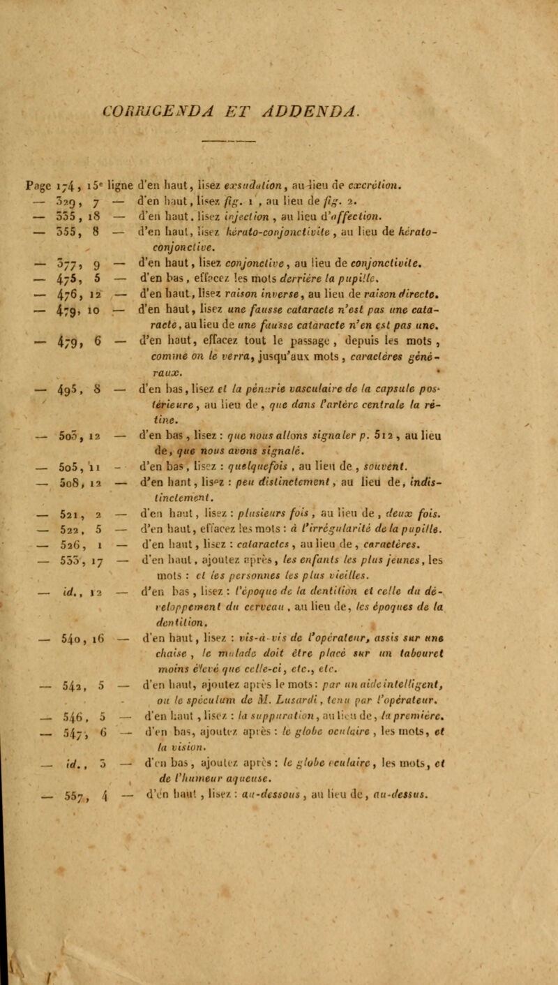 CORRIGENDA ET ADDENDA. Page ij4> i5c ligne d'en haut, lisez exsudation, milieu de excrétion. — 3*9 > 7 — d en haut, li*ez /j,i,r. 1 , au lieu de fig. 2. — 535,i8 — a en haut. lisez wjeet ion , au Hpa d'affection. — 555, 8 — d'en haut, lisez hérato-conjonctivile , au lieu de herato- conjonclive. — 077, 9 — d'en haut, lisez conjonctive, au lieu de conjonctivite. — 4/5, 5 — d'en bas, effacez les mots derrière la pupille. — 4/6 > 12 — d'en haut, lisez raison inverse, au lieu de raison directe. — 479» 10 — °-'en nau^» l'sez une fausse cataracte n'est pas une cata- racte , au lieu de une fausse cataracte n'en est pas une. — 4j9» 6 — d'en haut, effacez tout le passage, depuis les mots, comme on le verra, jusqu'aux mots , caractères géné- raux. — 49^, S — d'en bas, lisez et la pénurie vasculaire de la capsule pos- térieure, au lieu de, que dans l'artère centrale la ré- tine. — 5oo, 12 — d'en bas, lisez : que nous allons signaler p. 5i2 , au lieu de, que nous avons signalé. — 5o5, ii - d'en bas, lisez : quelquefois , au lieu de , souvent. — 5oS, 12 — d'en liant, lispz : peu distinctement, au lieu de, indis- tinctement. — 521, 2 — d'eu haut, lisez : plusieurs fois , au lieu de , deux fois. — 522, 5 — d'en haut» effacez lies mots: à l'irrégularité de la pupille. — 526, 1 — d'en haut, lisez : cataractes , au lieu de, caractères. — 555, 17 — d'en haut, ajoutez après, les enfants les plus jeunes, le-. mots : cl les personnes les plus vieillis. — id., 12 — d'en bas , lisez: l'époque de lu dentition et celle du dé- veloppement du cerveau , au lieu de, tes époques de la dentition. — 54o, 16 — d'en haut, lisez : ris-à vis de l'opérateur, assis sur une chaise , le malade doit être placé sur un tabouret moins élevé que celle-ci, etc., etc. — 542, 5 — d'en haut, ajoutez après le mots: par un aide intelligent, ou le spéculum de M. Lusanli, tenu par l'opérateur. 546, 5 — d'en haut, lisez : la suppuration, au lieu de, 4a première, Sfa; 6 - d'en bas, ajoutez aptes: le globe oculaire, les mots, et la vision. — id., 5 — d'en bas, ajoutez après: le globe eeulaitô, les mots, et de l'humeur aqueuse. 557 t \ — d'en haut , lise/. : au-dessous , au lieu de, au-dessus.