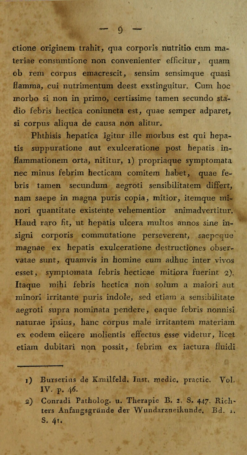 ctione originem trahit, qna corporis nntritio cum ma- teriae consumtione non convenienter efficitur, quam ob rem corpus emacrescit, sensim sensimque quasi flamma, cui nutrimentum deest exstinguitur. Cum hoc morbo si non in primo, certissime tamen secunda sta- dio febris hectica coniuncta est, quae semper adparet, si corpus aliqua de causa non alitur, Phthisis hepatica igitur ille morbus est qui hepa- tis suppuratione aut exulceratione post hepatis in- flammationem orta, nititur, 1) propriaque symptomata nec minus febrim hecticam comitem habet, quae fe- bris tamen secundum aegroti sensibilitatem differt, nam saepe in magna puris copia, mitior, itemque mi- nori quantitate existente vehementior animadvertitur. Haud raro fit, ut hepatis ulcera multos annos sine in- signi corporis commutatione perseverent, saepcque magnae ex hepatis exulceratione destructiones obser- vatae sunt, quamvis in homine cum adhuc inter vivos esset, symplomata febris hecticae mitiora fuerint 2). Itaque mihi febris hectica non solum a maiori aut minori irritante puris indole, sed etiam a sensibilitate aegroti supra nominata pendere, eaque febris nonnisi naturae ipsius, hanc corpus male irritantem materiam ex eodem eiicere molientis effectus esse videtur, licel etiam dubitari non possit, febrim ex iactura fluidi 1) Burserius de Kaiiilfeld. Inst. niedic, practic. Vol. IV. p. 46. 2) Conradi Patholog. u. Therapie B. 2. S. 447. Ricli- ters Anfaiigsgriinde der Wundarzneikunde, Bd. 1. S. 41.