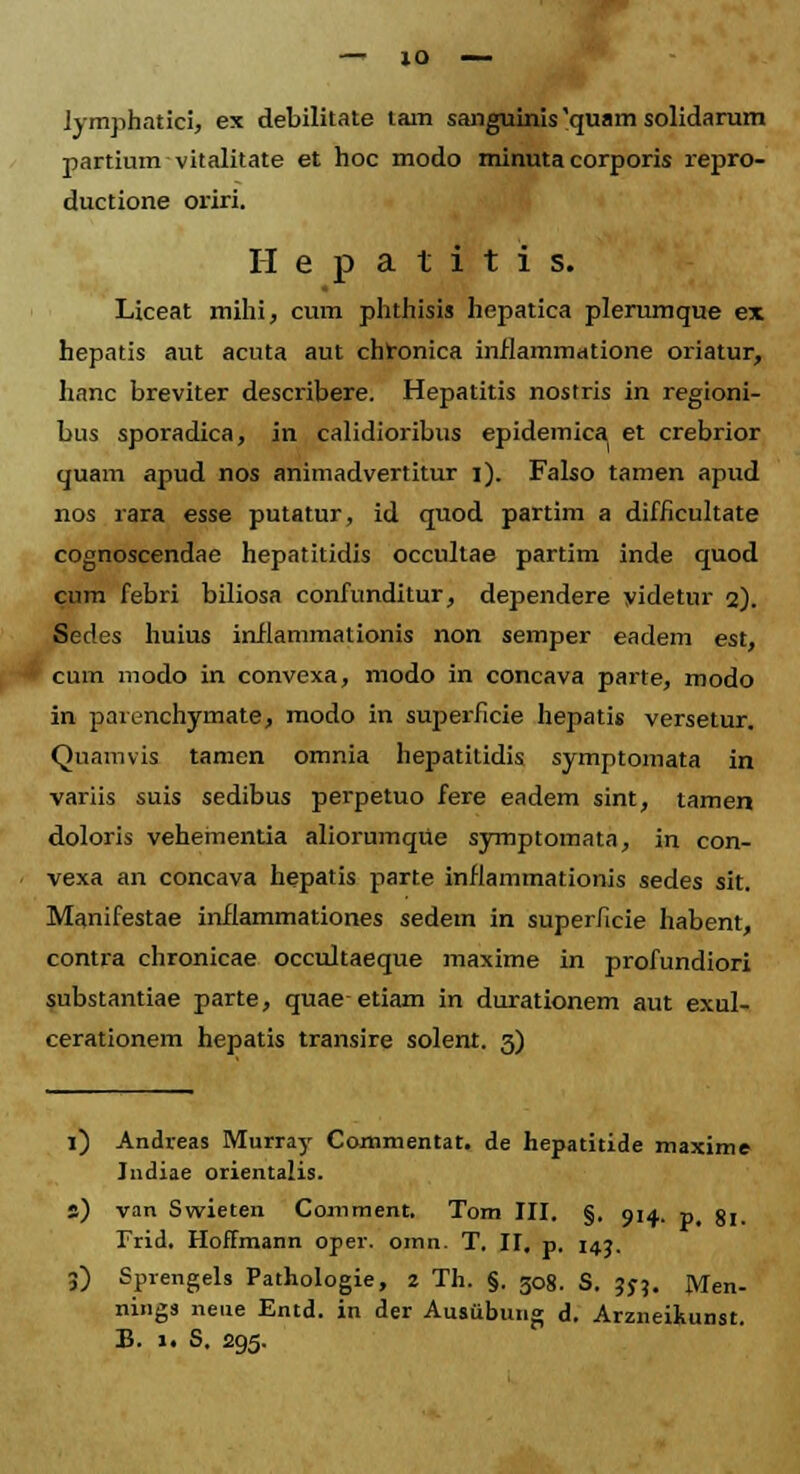 — 10 lymphatici, ex debilitate tam sanguinis 'quam solidarum partium vitalitate et hoc modo minuta corporis repro- ductione oriri. Hepatitis. Llceat mihi, cum phthisis hepatica plerumque ex hepatis aut acuta aut chronica inflammatione oriatur, hanc breviter describere. Hepatitis nostris in regioni- bus sporadica, in calidioribus epidemica et crebrior quam apud nos animadvertitur i). Falso tamen apud nos rara esse putatur, id quod partim a difficultate cognoscendae hepatitidis occultae partim inde quod cum febri biliosa confunditur, dependere videtur 2). Sedes huius inflammationis non semper eadem est, cum modo in convexa, modo in concava parte, modo in parenchymate, modo in superficie hepatis versetur. Quamvis tamen omnia hepatitidis symptomata in variis suis sedibus perpetuo fere eadem sint, tamen doloris vehementia aliorumqiie symptomata, in con- vexa an concava hepatis parte inflammationis sedes sit. Manifestae inflammationes sedem in superficie habent, contra chronicae occultaeque maxime in profundiori substantiae parte, quaeetiam in durationem aut exul- cerationem hepatis transire solent. 3) l) Andreas Murray Commentat. de hepatitide maxime Indiae orientalis. s) van Swieten Comment. Tom III. §. 914. p( gj_ Trid. Hoffmann oper. omn. T. II, p. 143. 3) Sprengels Pathologie, 2 Th. §. 508. S. 375. JVTen- nings nene Entd. in der Ausubung d. Arzneikunst.