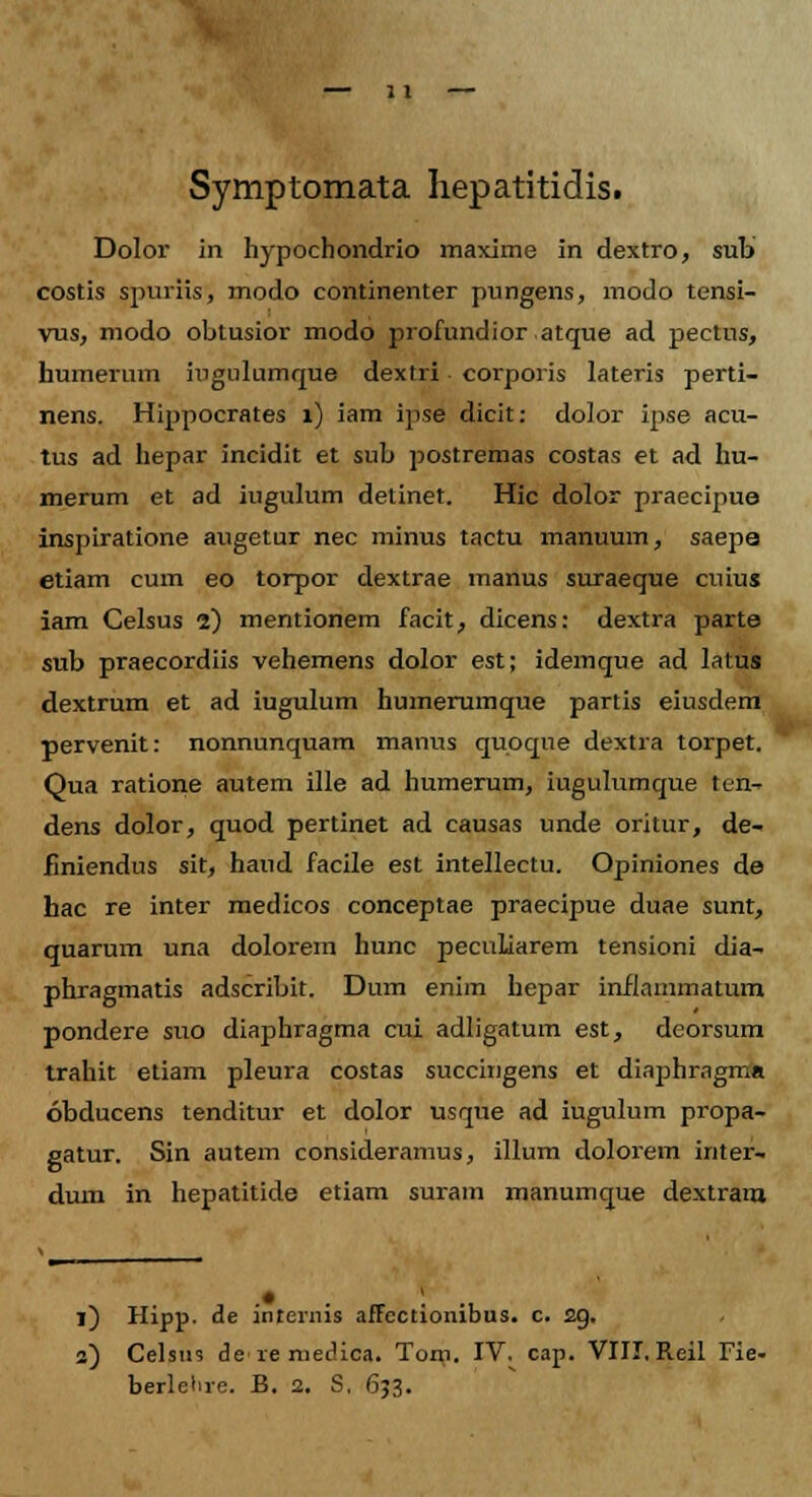 Symptomata hepatitidis. Dolor in hypochondrio maxime in dextro, sub costis spuriis, modo continenter pungens, modo tensi- vus, modo obtusior modo profundior atque ad pectus, humerum iugulumque dextri corporis lateris perti- nens. Hippocrates 1) iam ipse dicit: dolor ipse acu- tus ad hepar incidit et sub postremas costas et ad hu- merum et ad iugulum detinet. Hic dolor praecipue inspiratione augetur nec minus tactu manuum, saepe etiam cum eo torpor dextrae manus suraeque cuius iam Celsus 2) mentionem facit, dicens: dextra parte sub praecordiis vehemens dolor est; idemque ad latus dextrum et ad iugulum humerumque partis eiusdem pervenit: nonnunquam manus quoque dextra torpet. Qua ratione autem ille ad humerum, iugulumque ten- dens dolor, quod pertinet ad causas unde oritur, de- finiendus sit, haud facile est intellectu. Opiniones de hac re inter medicos conceptae praecipue duae sunt, quarum una dolorem hunc peculiarem tensioni dia- phragmatis adscribit. Dum enim hepar inflammatum pondere suo diaphragma cui adligatum est, deorsum trahit etiam pleura costas succingens et diaphragma obducens tenditur et dolor usque ad iugulum propa- gatur. Sin autem consideramus, illum dolorem inter- dum in hepatitide etiam surain manumque dextram 1) Hipp. de internis affectionibus. c. 2g, 2) Celsus ie re mecUca. Tom. IV. cap. VIII. Reil Fie- berlelire. B. 2. S. 653.