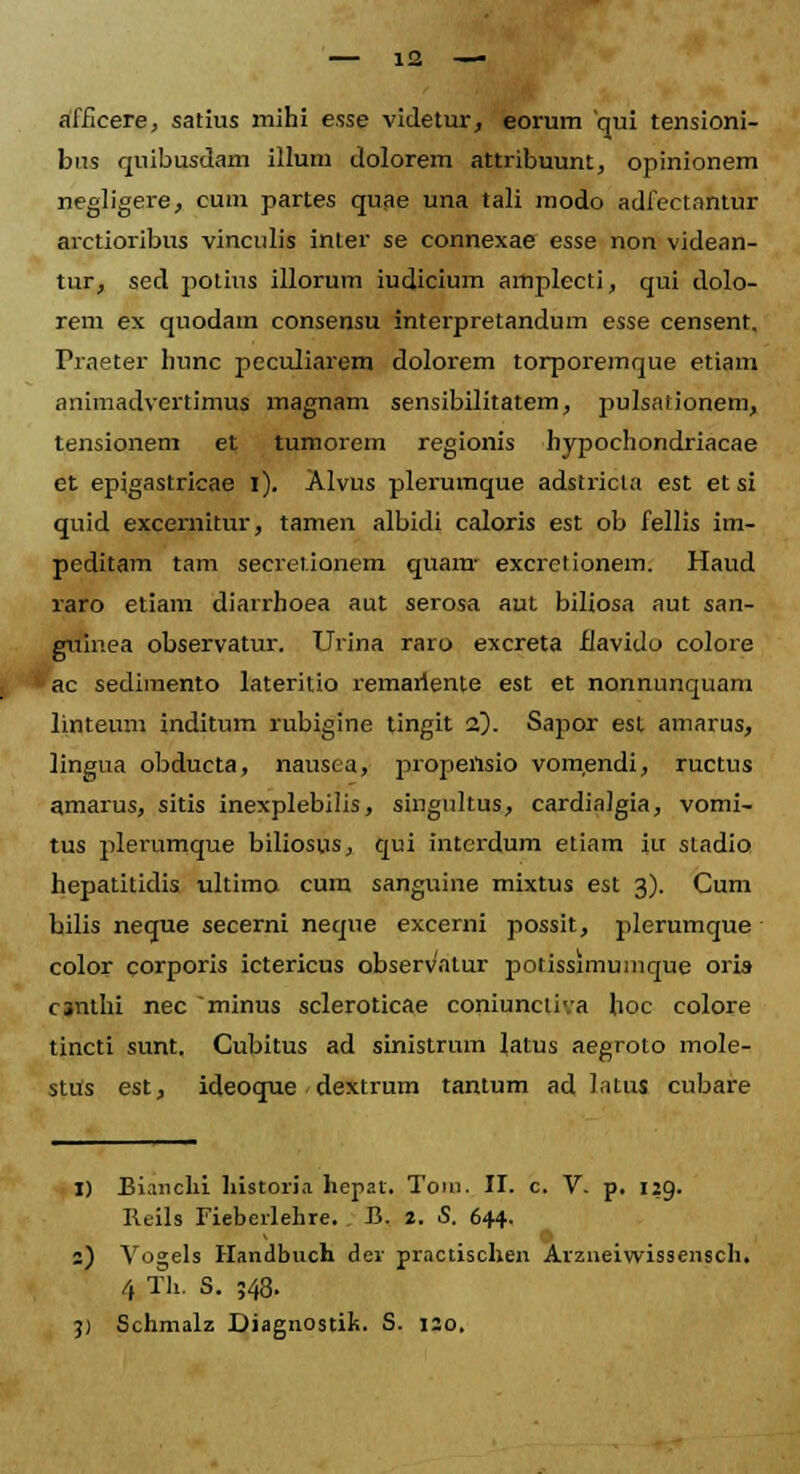 — 12 —■ afficere, satius mihi esse videtur, eorum qui tensioni- bus quibusdam illum dolorem attribuunt, opinionem negligere, cum partes quae una tali modo adfectantur arctioribus vinculis inter se connexae esse non videan- tur, sed potius illorum iudicium amplecti, qui dolo- rem ex quodam consensu interpretandum esse censent, Praeter hunc peculiarem dolorem torporemque etiam animadvertimus magnam sensibilitatem, pulsationem, tensionem et tumorem regionis hypochondriacae et epigastricae l). Alvus pleruinque adstricla est et si quid excemitur, tamen albidi caloris est ob fellis im- peditam tam secretionem quam- excretionem. Haud raro etiam diarrhoea aut serosa aut biliosa aut san- guinea observatur. Urina raro excreta fJavido colore ac sedimento lateritio remarlente est et nonnunquam linteum inditum rubigine tingit •z). Sapor esl amarus, lingua obducta, nausea, propensio vomendi, ructus amarus, sitis inexplebilis, singultus, cardialgia, vomi- tus plerumque biliosus, qui interdum etiam iu stadio hepatitidis ultimo cum sanguine mixtus est 3). Cum bilis neqne secerni neque excerni possit, plerumque color corporis ictericus observatur potissimumque oris csnthi nec minus scleroticae coniunciiva hoc colore tincti sunt. Cubitus ad sinistrum latus aegroto mole- stUs est, ideoque dextrum tantum ad l.itus cubare 1) Bianchi historia hepat. Tom. II. c. V. p. 129. Reils Fieberlehre. . B. 2. S. 644. 2) Vogels Handbuch der practischen Arzneiwissensch. 4 Th. S. ;48.