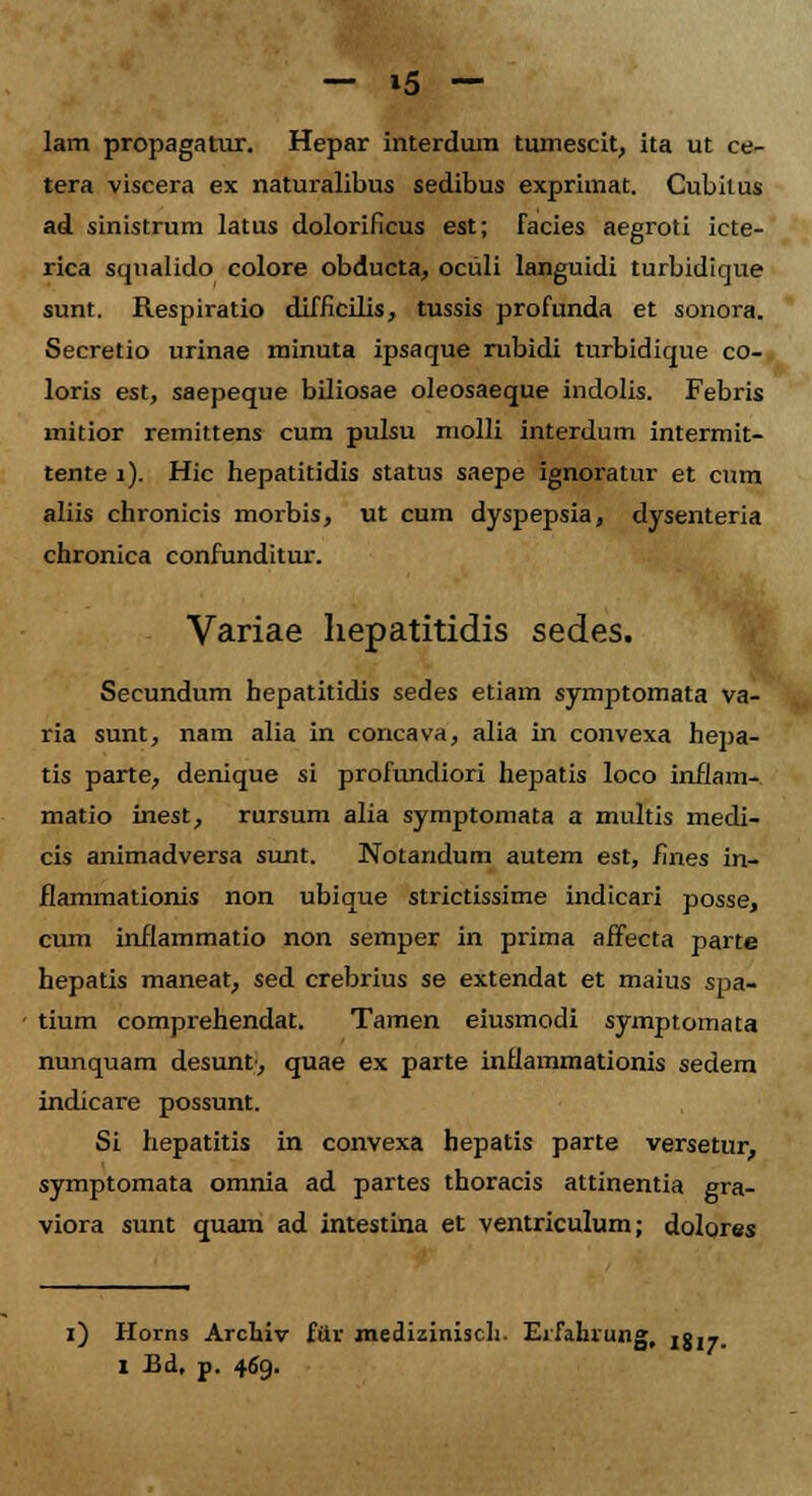 lam propagatur. Hepar interdura tumescit, ita ut ce- tera viscera ex naturalibus sedibus exprimat. Cubiius ad sinistrum latus dolorificus est; Tacies aegroti icte- rica squalido colore obducta, ociili languidi turbidique sunt. Respiratio difficilis, tussis profunda et sonora. Secretio urinae minuta ipsaque rubidi turbidique co-, loris est, saepeque biliosae oleosaeque indolis. Febris mitior remittens cum pulsu molli interdum intermit- tente 1). Hic hepatitidis status saepe ignoratur et cmn aliis chronicis morbis, ut cum dyspepsia, dysenteria chronica confunditur. Variae hepatitidis sedes. Secundum bepatitidis sedes etiam symptomata va- ria sunt, nam alia in concava, alia in convexa hepa- tis parte, denique si profundiori hepatis loco inflam- matio inest, rursum alia symptomata a multis medi- cis animadversa sunt. Notandum autem est, fines in- flammationis non ubique strictissime indicari posse, cum inflammatio non semper in prima affecta parte hepatis maneat, sed crebrius se extendat et maius spa- tium comprehendat. Tamen eiusmodi symptomata nunquam desunt, quae ex parte inflammationis sedem indicare possunt. Si hepatitis in convexa hepatis parte versetur, symptomata omnia ad partes thoracis attinentia gra- viora sunt quam ad intestina et ventriculum; dolores i) Horns Arcluv fttr mediziniscli. Erfahrung, ijj^t. I Bd, p. 469.