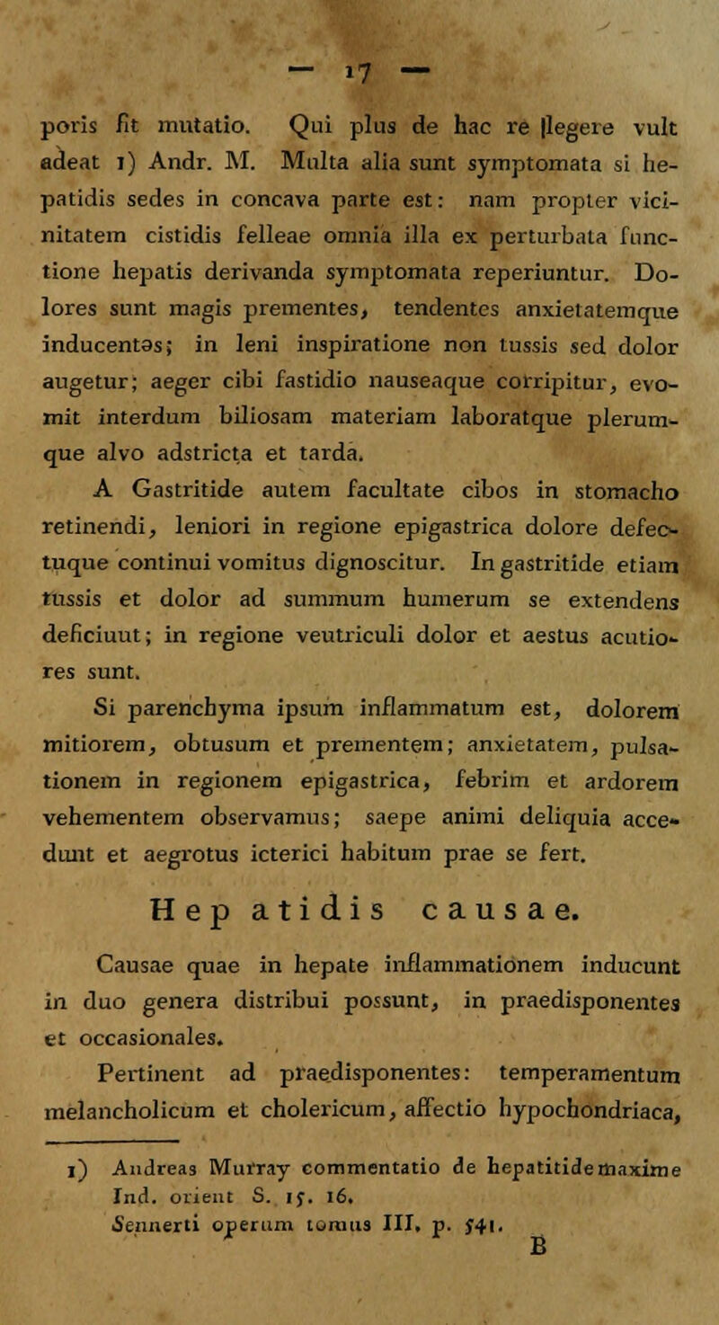 poris fit mutatio. Qui plus de hac re |legere vult adeat i) Andr. M. Multa alia sunt symptomata si he- patidis sedes in concava parte est: nam propter vici- nitatem cistidis felleae omnia illa ex perturbata func- tione hepatis derivanda symptomata reperiuntur. Do- lores sunt magis prementes, tendentes anxietatemque inducentas; in leni inspiratione non tussis sed dolor augetur; aeger cibi fastidio nauseaque corripitur, evo- mit interdum biliosam materiam laboratque plerum- que alvo adstricta et tarda. A Gastritide autem facultate cibos in stomacho retinendi, leniori in regione epigastrica dolore defeo- tuque continui vomitus dignoscitur. Ingastritide etiam tussis et dolor ad summum humerum se extendens deficiuut; in regione veutriculi dolor et aestus acutio- res sunt. Si parenchyma ipsum inflammatum est, dolorem mitiorem, obtusum et prementem; anxietatem, pulsa- tionem in regionem epigastrica, febrim et ardorem vehementem observamus; saepe animi deliquia acce- duiit et aegrotus icterici habitum prae se fert. Hep atidis causae. Causae quae in hepate inflammatidnem inducunt in duo genera distribui possunt, in praedisponentes et occasionales. Pertinent ad praedisponentes: temperamentum melancholicum et cholericum, affectio hypochondriaca, l) Andreas Murray commentatio de hepatitidetnaxime Ind. orient S. rj. 16. ■Sennerti operum toraus III. p. $41. B