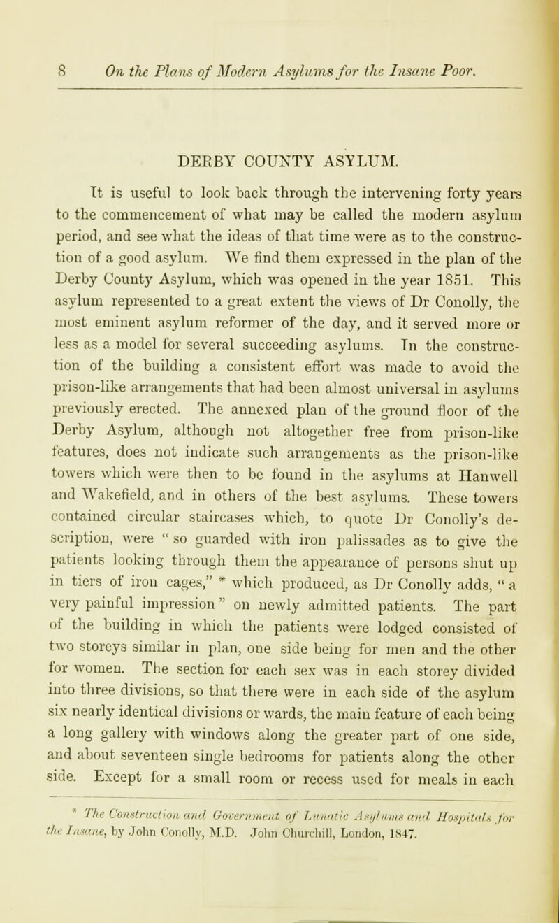 DEEBY COUNTY ASYLUM. Tt is useful to look back through the intervening forty years to the commencement of what may be called the modern asylum period, and see what the ideas of that time were as to the construc- tion of a good asylum. We find them expressed in the plan of the Derby County Asylum, which was opened in the year 1851. This asylum represented to a great extent the views of Dr Conolly, the most eminent asylum reformer of the day, and it served more or less as a model for several succeeding asylums. In the construc- tion of the building a consistent effort was made to avoid the prison-like arrangements that had been almost universal in asylums previously erected. The annexed plan of the ground floor of the Derby Asylum, although not altogether free from prison-like features, does not indicate such arrangements as the prison-like towers which were then to be found in the asylums at Hanwell and Wakefield, and in others of the best asylums. These towers contained circular staircases which, to quote Dr Conolly's de- scription, were  so guarded with iron palissades as to give the patients looking through them the appearance of persons shut up in tiers of iron cages, * which produced, as Dr Conolly adds,  a very painful impression  on newly admitted patients. The part of the building in which the patients were lodged consisted of two storeys similar in plan, one side being for men and the other for women. The section for each sex was in each storey divided into three divisions, so that there were in each side of the asylum six nearly identical divisions or wards, the main feature of each being a long gallery with windows along the greater part of one side, and about seventeen single bedrooms for patients along the other side. Except for a small room or recess used for meals in each The Construction and Government of Lvmatic Asylums and Hospital* for tin Insane, by John Conolly, M.D. John Churchill, London, 1847.