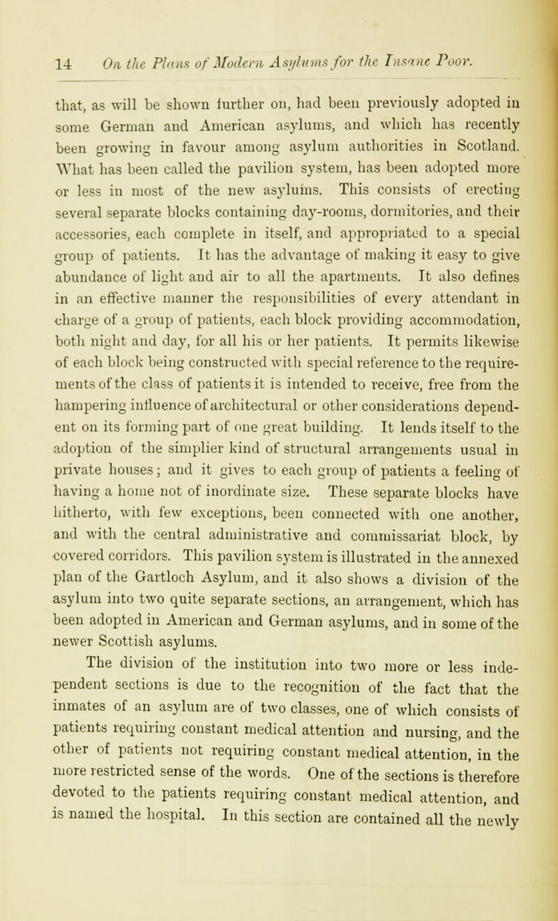 that, as will be shown iurther on, had been previously adopted in some German and American asylums, and which has recently been growing in favour among asylum authorities in Scotland. What has been called the pavilion system, has been adopted more or less in most of the new asylums. This consists of erecting several separate blocks containing day-rooms, dormitories, and their accessories, each complete in itself, and appropriated to a special group of patients. It has the advantage of making it easy to give abundance of light and air to all the apartments. It also defines in an effective manner the responsibilities of every attendant in charge of a group of patients, each block providing accommodation, both night and day, for all his or her patients. It permits likewise of each block being constructed with special reference to the require- ments of the class of patients it is intended to receive, free from the hampering influence of architectural or other considerations depend- ent on its forming part of one great building. It lends itself to the adoption of the simplier kind of structural arrangements usual in private houses; and it gives to each group of patients a feeling of having a home not of inordinate size. These separate blocks have hitherto, with few exceptions, been connected with one another, and with the central administrative and commissariat block, by covered corridors. This pavilion system is illustrated in the annexed plan of the Gartloch Asylum, and it also shows a division of the asylum into two quite separate sections, an arrangement, which has been adopted in American and German asylums, and in some of the newer Scottish asylums. The division of the institution into two more or less inde- pendent sections is due to the recognition of the fact that the inmates of an asylum are of two classes, one of which consists of patients requiring constant medical attention and nursing, and the other of patients not requiring constant medical attention, in the more restricted sense of the words. One of the sections is therefore devoted to the patients requiring constant medical attention, and is named the hospital. In this section are contained all the newly