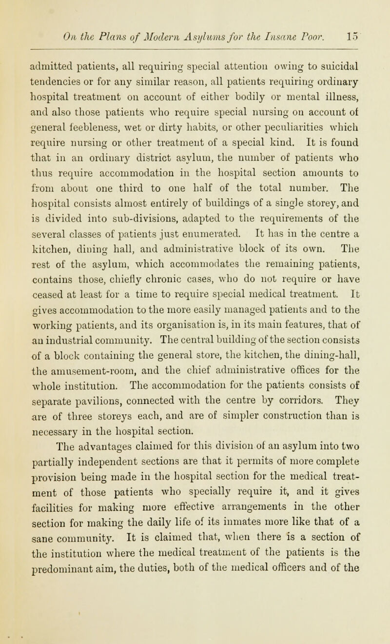 admitted patients, all requiring special attention owing to suicidal tendencies or for any similar reason, all patients requiring ordinary hospital treatment on account of either bodily or mental illness, and also those patients who require special nursing on account of general feebleness, wet or dirty habits, or other peculiarities which require nursing or other treatment of a special kind. It is found that in an ordinary district asylum, the number of patients who thus require accommodation in the hospital section amounts to from about one third to one half of the total number. The hospital consists almost entirely of buildings of a single storey, and is divided into sub-divisions, adapted to the requirements of the several classes of patients just enumerated. It has in the centre a kitchen, dining hall, and administrative block of its own. The rest of the asylum, which accommodates the remaining patients, contains those, chiefly chronic cases, who do not require or have ceased at least for a time to require special medical treatment. It gives accommodation to the more easily managed patients and to the working patients, and its organisation is, in its main features, that of au industrial community. The central building of the section consists of a block containing the general store, the kitchen, the dining-hall, the amusement-room, and the chief administrative offices for the whole institution. The accommodation for the patients consists of separate pavilions, connected with the centre by corridors. They are of three storeys each, and are of simpler construction than is necessary in the hospital section. The advantages claimed for this division of an asylum into two partially independent sections are that it permits of more complete provision being made in the hospital section for the medical treat- ment of those patients who specially require it, and it gives facilities for making more effective arrangements in the other section for making the daily life of its inmates more like that of a sane community. It is claimed that, when there is a section of the institution where the medical treatment of the patients is the predominant aim, the duties, both of the medical officers and of the