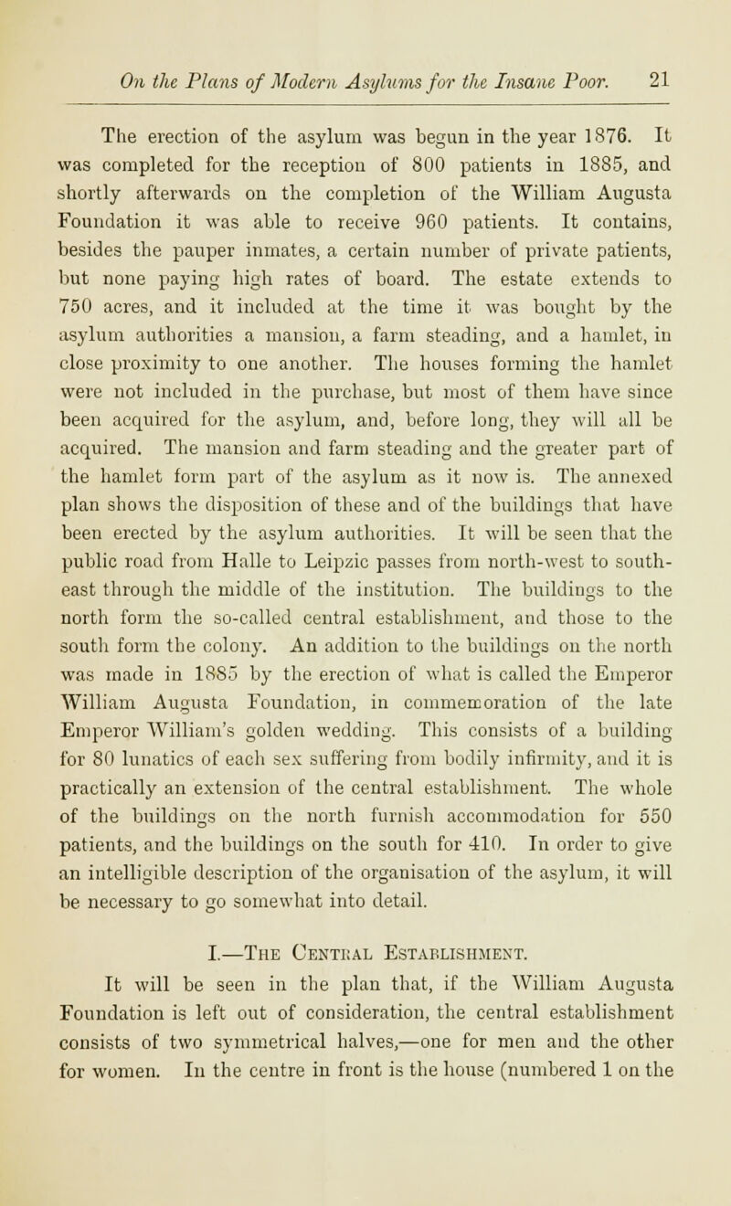 The erection of the asylum was begun in the year 1876. It was completed for the reception of 800 patients in 1885, and shortly afterwards on the completion of the William Augusta Foundation it was able to receive 960 patients. It contains, besides the pauper inmates, a certain number of private patients, but none paying high rates of board. The estate extends to 750 acres, and it included at the time it was bought by the asylum authorities a mansion, a farm steading, and a hamlet, in close proximity to one another. The houses forming the hamlet were not included in the purchase, but most of them have since been acquired for the asylum, and, before long, they will all be acquired. The mansion and farm steading and the greater part of the hamlet form part of the asylum as it now is. The annexed plan shows the disposition of these and of the buildings that have been erected by the asylum authorities. It will be seen that the public road from Halle to Leipzic passes from north-west to south- east through the middle of the institution. The buildings to the north form the so-called central establishment, and those to the south form the colony. An addition to the buildings on the north was made in 1885 by the erection of what is called the Emperor William Augusta Foundation, in commemoration of the late Emperor William's golden wedding. This consists of a building for 80 lunatics of each sex suffering from bodily infirmity, and it is practically an extension of the central establishment. The whole of the buildings on the north furnish accommodation for 550 patients, and the buildings on the south for 410. In order to give an intelligible description of the organisation of the asylum, it will be necessary to go somewhat into detail. I.—The Centiial Establishment. It will be seen in the plan that, if the William Augusta Foundation is left out of consideration, the central establishment consists of two symmetrical halves,—one for men and the other for women. In the centre in front is the house (numbered 1 on the