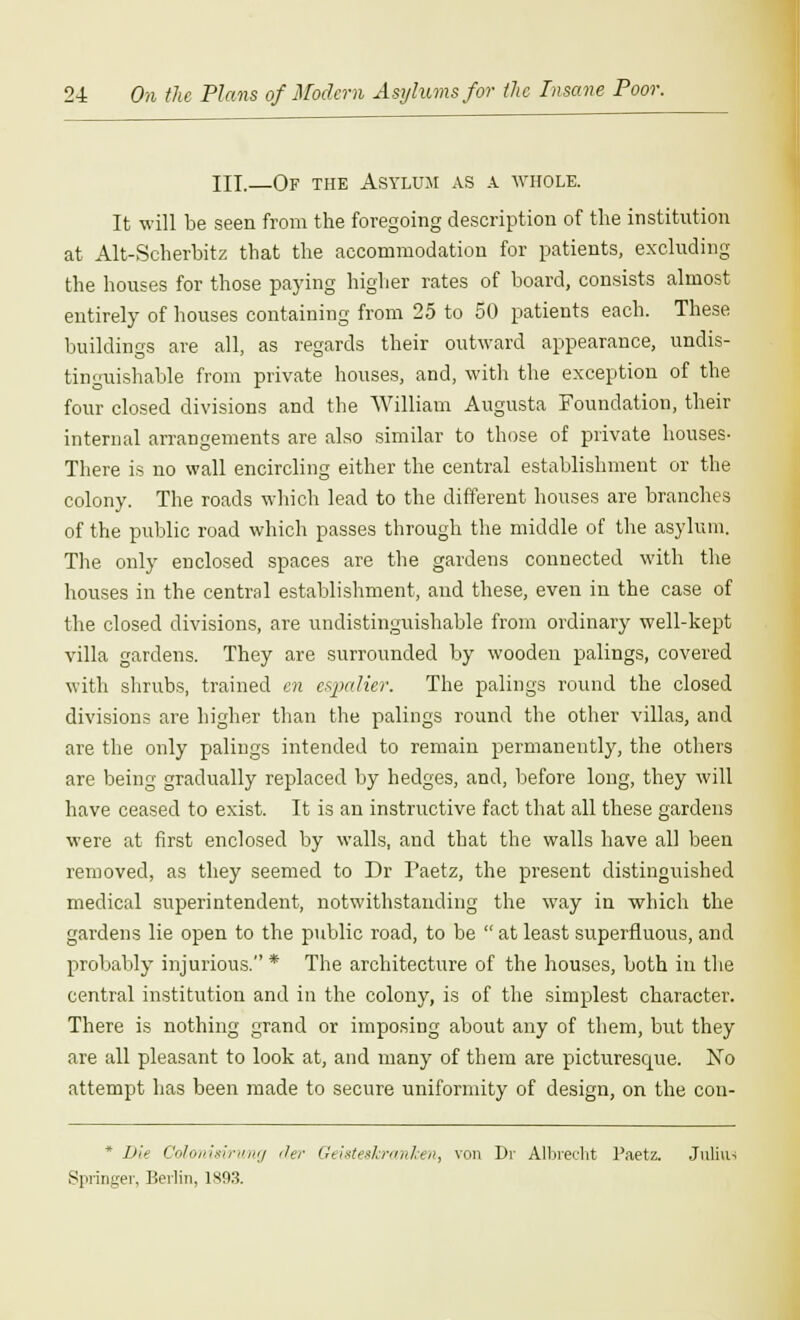 III.—Of the Asylum as a whole. It will be seen from the foregoing description of the institution at Alt-Scherbitz that the accommodation for patients, excluding the houses for those paying higher rates of board, consists almost entirely of houses containing from 25 to 50 patients each. These buildings are all, as regards their outward appearance, undis- tinguishable from private houses, and, with the exception of the four closed divisions and the William Augusta Foundation, their internal arrangements are also similar to those of private houses- There is no wall encircling either the central establishment or the colony. The roads which lead to the different houses are branches of the public road which passes through the middle of the asylum. The only enclosed spaces are the gardens connected with the houses in the central establishment, and these, even in the case of the closed divisions, are undistinguishable from ordinary well-kept villa gardens. They are surrounded by wooden palings, covered with shrubs, trained en espalier. The palings round the closed divisions are higher than the palings round the other villas, and are the only palings intended to remain permanently, the others are being gradually replaced by hedges, and, before long, they will have ceased to exist. It is an instructive fact that all these gardens were at first enclosed by walls, and that the walls have all been removed, as they seemed to Dr Faetz, the present distinguished medical superintendent, notwithstanding the way in which the gardens lie open to the public road, to be  at least superfluous, and probably injurious. * The architecture of the houses, both in the central institution and in the colony, is of the simplest character. There is nothing grand or imposing about any of them, but they are all pleasant to look at, and many of them are picturesque. No attempt has been made to secure uniformity of design, on the con- * Die Colonitirung der Geisteskranken, von Dr Albreeht Paetz. Julius Springer, Berlin, 1S03.