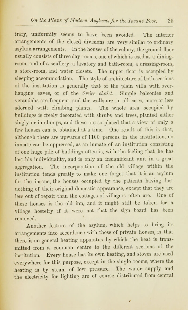 trary, uniformity seems to have been avoided. The interior arrangements of the closed divisions are very similar to ordinary asylum arrangements. In the houses of the colony, the ground floor usually consists of three day-rooms, one of which is used as a dining- room, and of a scullery, a lavatory and bath-room, a dressing-room, a store-room, and water closets. The upper floor is occupied by sleeping accommodation. The style of architecture of both sections of the institution is generally that of the plain villa with over- hanging eaves, or of the Swiss chalet. Simple balconies and verandahs are frequent, and the walls are, in all cases, more or less adorned with climbing plants. The whole area occupied by buildings is freely decorated with shrubs and trees, planted either singly or in clumps, and these are so placed that a view of only a few houses can be obtained at a time. One result of this is that, although there are upwards of 1100 persons in the institution, no inmate can be oppressed, as an inmate of an institution consisting of one huge pile of buildings often is, with the feeling that he has lost his individuality, and is only an insignificant unit in a great aggregation. The incorporation of the old village within the institution tends greatly to make one forget that it is an asylum for the insane, the houses occupied by the patients having lost nothing of their original domestic appearance, except that they are less out of repair than the cottages of villagers often are. One of these houses is the old inn, and it might still be taken for a village hostelry if it were not that the sign board has been removed. Another feature of the asylum, which helps to bring its arrangements into accordance with those of private houses, is that there is no general heating apparatus by which the heat is trans- mitted from a common centre to the different sections of the institution. Every house has its own heating, and stoves are used everywhere for this purpose, except in the single rooms, where the heating is by steam of low pressure. The water supply and the electricity for lighting are of course distributed from central