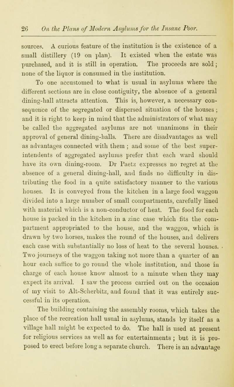 sources. A curious feature of the institution is the existence of a small distillery (19 on plan). It existed when the estate was purchased, and it is still in operation. The proceeds are sold; none of the liquor is consumed in the institution. To one accustomed to what is usual in asylums where the different sections are in close contiguity, the absence of a general dining-hall attracts attention. This is, however, a necessary con- sequence of the segregated or dispersed situation of the houses; and it is right to keep in mind that the administrators of what may- be called the aggregated asylums are not unanimous in their approval of general dining-halls. There are disadvantages as well as advantages connected with them ; and some of the best super- intendents of aggregated asylums prefer that each ward should have its own dining-room. Dr I'aetz expresses no regret at the absence of a general dining-hall, and finds no difficulty in dis- tributing the food in a quite satisfactory manner to the various houses. It is conveyed from the kitchen in a large food waggon divided into a large number of small compartments, carefully lined with material which is a non-conductor of heat. The food for each house is packed in the kitchen in a zinc case which fits the com- partment appropriated to the house, and the waggon, which is drawn by two horses, makes the round of the houses, and delivers each case with substantially no loss of heat to the several houses. • Two journeys of the waggon taking not more than a quarter of an hour each suffice to go round the whole institution, and those in charge of each house know almost to a minute when they may expect its arrival. I saw the process carried out on the occasion of my visit to Alt-Scherbitz, and found that it was entirely suc- cessful in its operation. The building containing the assembly rooms, which takes the place of the recreation hall usual in asylums, stands by itself as a village hall might be expected to do. The hall is used at present for religious services as well as for entertainments ; but it is pro- posed to erect before long a separate church. There is an advantage