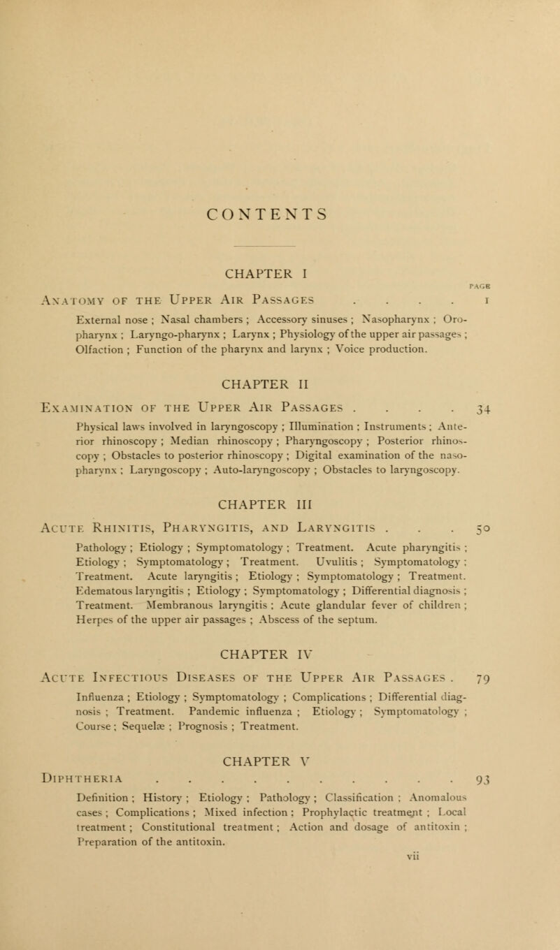 CONTEXTS CHAPTER I PAGE Anatomy of the Upper Air Passages i External nose ; Nasal chambers ; Accessory sinuses ; Nasopharynx ; Oro- pharynx ; Laryngo-pharynx ; Larynx ; Physiology of the upper air passage^ ; Olfaction ; Function of the pharynx and larynx ; Voice production. CHAPTER II Examination of the Upper Air Passages . . . -34 Physical laws involved in laryngoscopy ; Illumination ; Instruments ; Ante- rior rhinoscopy ; Median rhinoscopy ; Pharyngoscopy ; Posterior rhinos- copy ; Obstacles to posterior rhinoscopy ; Digital examination of the naso- pharynx ; Laryngoscopy ; Auto-laryngoscopy ; Obstacles to laryngoscopy. CHAPTER III Acute Rhinitis, Pharyngitis, and Laryngitis ... 50 Pathology ; Etiology ; Symptomatology ; Treatment. Acute pharyngitis ; Etiology ; Symptomatology ; Treatment. Uvulitis ; Symptomatology ; Treatment. Acute laryngitis ; Etiology ; Symptomatology ; Treatment. Edematous laryngitis ; Etiology ; Symptomatology ; Differential diagnosis ; Treatment. Membranous laryngitis ; Acute glandular fever of children ; Herpes of the upper air passages ; Abscess of the septum. CHAPTER IV Acute Infectious Diseases of the Upper Air Passage- . 79 Influenza ; Etiology ; Symptomatology ; Complications ; Differential diag- nosis ; Treatment. Pandemic influenza ; Etiology ; Symptomatology ; Course ; Sequelae ; Prognosis ; Treatment. CHAPTER V Diphtheria .......... 93 Definition ; History ; Etiology ; Pathology ; Classification ; Anomalous cases ; Complications ; Mixed infection : Prophylactic treatment ; Local treatment ; Constitutional treatment ; Action and dosage of antitoxin ; Preparation of the antitoxin.