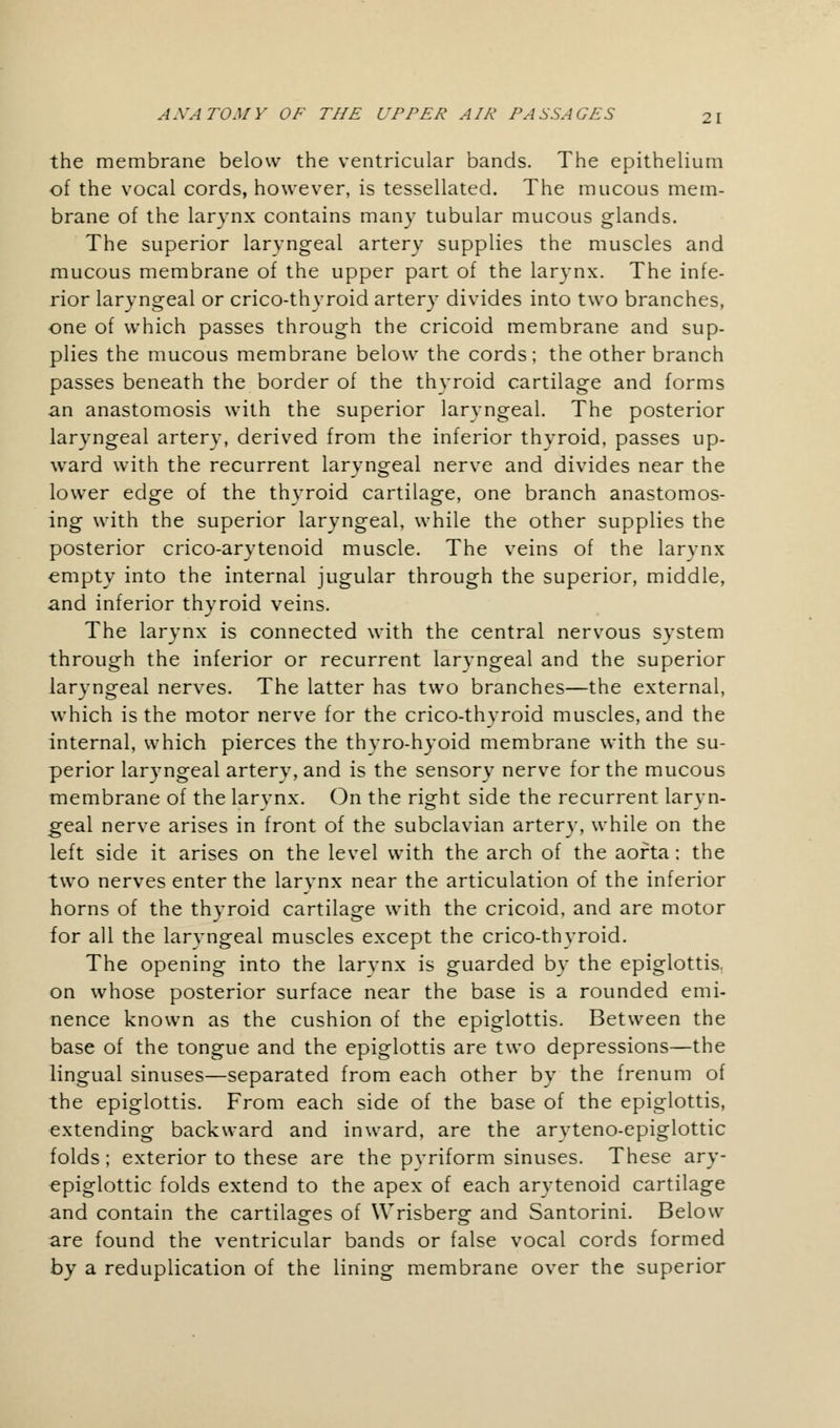 the membrane below the ventricular bands. The epithelium of the vocal cords, however, is tessellated. The mucous mem- brane of the larynx contains many tubular mucous glands. The superior laryngeal artery supplies the muscles and mucous membrane of the upper part of the larynx. The infe- rior laryngeal or crico-thyroid artery divides into two branches, one of which passes through the cricoid membrane and sup- plies the mucous membrane below the cords; the other branch passes beneath the border of the thyroid cartilage and forms an anastomosis with the superior laryngeal. The posterior laryngeal artery, derived from the inferior thyroid, passes up- ward with the recurrent laryngeal nerve and divides near the lower edge of the thyroid cartilage, one branch anastomos- ing with the superior laryngeal, while the other supplies the posterior crico-arytenoid muscle. The veins of the larynx empty into the internal jugular through the superior, middle, and inferior thyroid veins. The larynx is connected with the central nervous system through the inferior or recurrent laryngeal and the superior laryngeal nerves. The latter has two branches—the external, which is the motor nerve for the crico-thyroid muscles, and the internal, which pierces the thyro-hyoid membrane with the su- perior laryngeal artery, and is the sensory nerve for the mucous membrane of the larynx. On the right side the recurrent laryn- geal nerve arises in front of the subclavian artery, while on the left side it arises on the level with the arch of the aorta; the two nerves enter the larynx near the articulation of the inferior horns of the thyroid cartilage with the cricoid, and are motor for all the laryngeal muscles except the crico-thyroid. The opening into the larynx is guarded by the epiglottis, on whose posterior surface near the base is a rounded emi- nence known as the cushion of the epiglottis. Between the base of the tongue and the epiglottis are two depressions—the lingual sinuses—separated from each other by the frenum of the epiglottis. From each side of the base of the epiglottis, extending backward and inward, are the aryteno-epiglottic folds; exterior to these are the pyriform sinuses. These ary- epiglottic folds extend to the apex of each arytenoid cartilage and contain the cartilages of Wrisbersr and Santorini. Below are found the ventricular bands or false vocal cords formed by a reduplication of the lining membrane over the superior