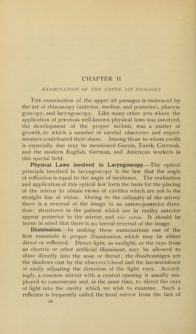 CHAPTER II EXAMINATION OF THE UPPER AIR PASSAGES The examination of the upper air passages is embraced by the art of rhinoscopy (anterior, median, and posterior), pharyn- goscopy, and laryngoscopy. Like many other arts where the application of previous well-known physical laws was involved, the development of the proper technic was a matter of growth, to which a number of careful observers and experi- menters contributed their share. Among those to whom credit is especially due may be mentioned Garcia, Turck, Czermak, and the modern English, German, and American workers in this special field. Physical Laws involved in Laryngoscopy.—The optical principle involved in laryngoscopy is the law that the angle of reflection is equal to the angle of incidence. The realization and application of this optical law form the basis for the placing of the mirror to obtain views of cavities which are not in the straight line of vision. Owing to the obliquity of the mirror there is a reversal of the image in an antero-posterior direc- tion; structures in the patient which are in reality anterior appear posterior in the mirror, and vice versa. It should be borne in mind that there is no lateral reversal of the image. Illumination.—In making these examinations one of the first essentials is proper illumination, which may be either direct or reflected. Direct light, as sunlight, or the rays from an electric or other artificial illuminant, may be allowed to shine directly into the nose or throat; the disadvantages are the shadows cast by the observer's head and the inconvenience of easily adjusting the direction of the light rays. Accord- ingly, a concave mirror with a central opening is usually em- ployed to concentrate and, at the same time, to direct the rays of light into the cavity which we wish to examine. Such a reflector is frequently called the head mirror from the fact of